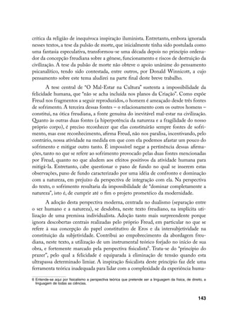 crítica da religião de inequívoca inspiração iluminista. Entretanto, embora ignorada
nesses textos, a tese da pulsão de morte, que inicialmente tinha sido postulada como
uma fantasia especulativa, transformou-se uma década depois no princípio ordena-
dor da concepção freudiana sobre a gênese, funcionamento e riscos de destruição da
civilização. A tese da pulsão de morte não obteve o apoio unânime do pensamento
psicanalítico, tendo sido contestada, entre outros, por Donald Winnicott, a cujo
pensamento sobre este tema aludirei na parte final deste breve trabalho.
       A tese central de “O Mal-Estar na Cultura” sustenta a impossibilidade da
felicidade humana, que “não se acha incluída nos planos da Criação”. Como expõe
Freud nos fragmentos a seguir reproduzidos, o homem é ameaçado desde três fontes
de sofrimento. A terceira dessas fontes – o relacionamento com os outros homens –
constitui, na ótica freudiana, a fonte genuína do inevitável mal-estar na civilização.
Quanto às outras duas fontes (a hiperpotência da natureza e a fragilidade do nosso
próprio corpo), é preciso reconhecer que elas constituirão sempre fontes de sofri-
mento, mas esse reconhecimento, afirma Freud, não nos paralisa, incentivando, pelo
contrário, nossa atividade na medida em que com ela podemos afastar um pouco do
sofrimento e mitigar outro tanto. É impossível negar a pertinência dessas afirma-
ções, tanto no que se refere ao sofrimento provocado pelas duas fontes mencionadas
por Freud, quanto no que aludem aos efeitos positivos da atividade humana para
mitigá-la. Entretanto, cabe questionar o pano de fundo no qual se inserem estas
observações, pano de fundo caracterizado por uma idéia de confronto e dominação
com a natureza, em prejuízo da perspectiva de integração com ela. Na perspectiva
do texto, o sofrimento resultaria da impossibilidade de “dominar completamente a
natureza”, isto é, de cumprir até o fim o projeto prometéico da modernidade.
       A adoção desta perspectiva moderna, centrada no dualismo (separação entre
o ser humano e a natureza), se desdobra, neste texto freudiano, na implícita uti-
lização de uma premissa individualista. Adoção tanto mais surpreendente porque
ignora descobertas centrais realizadas pelo próprio Freud, em particular no que se
refere à sua concepção do papel constitutivo de Eros e da intersubjetividade na
constituição da subjetividade. Contribui ao empobrecimento da abordagem freu-
diana, neste texto, a utilização de um instrumental teórico forjado no início de sua
obra, e fortemente marcado pela perspectiva fisicalista. Trata-se do “princípio do
prazer”, pelo qual a felicidade é equiparada à eliminação de tensão quando esta
ultrapassa determinado limiar. A inspiração fisicalista deste princípio faz dele uma
ferramenta teórica inadequada para lidar com a complexidade da experiência huma-

	 Entende-se aqui por fisicalismo a perspectiva teórica que pretende ser a linguagem da física, de direito, a
   linguagem de todas as ciências.



                                                                                                         143
 
