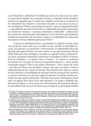 na, de felicidade ou infelicidade. É verdade que, tanto neste texto como nos outros
nos quais Freud trabalha com o princípio de prazer, a inspiração inicial vinculada a
processos de carga/descarga é tornada mais complexa, acentuando as características
de “intensidade” das sensações e sentimentos de prazer ou da ausência de dor, no
caso do desprazer. Todavia, este princípio não possui – pela sua inspiração fisicalista
– a capacidade de apreender teoricamente a complexidade das questões relacionadas
aos sentimentos humanos – e portanto à felicidade ou infelicidade –, indissociáveis
dos avatares dos relacionamentos intersubjetivos. Como ainda terei oportunidade de
assinalar, esta perspectiva não faz justiça à riqueza e complexidade da compreensão
do psiquismo humano elaborada pelo próprio Freud.
       A questão da felicidade humana será abordada na seqüência do texto desde
uma perspectiva muito mais rica, na medida em que centrada na afetividade hu-
mana, cujo primado na constituição e funcionamento da subjetividade tinha sido
afirmada, pelo próprio Freud, num texto anterior ao que aqui comentamos (Freud,
1926). Entretanto, dita abordagem, sustentada no segundo dualismo pulsional, fi-
cou presa à perspectiva determinista dominante no paradigma moderno. A terceira
fonte de sofrimento – as relações entre os homens – se sustenta na postulação
da existência de “um bloco de natureza inconquistável desta vez... a nossa própria
constituição psíquica”. Trata-se das pulsões elementares – Eros e pulsão de morte
– pensadas por Freud como princípios cósmicos que agem em todos os homens
independentemente dos avatares da história. Este determinismo rigoroso sustenta
na ótica freudiana a inevitabilidade do mal-estar cultural, provocado pelo inevitável
e crescente sentimento de culpa que resulta da expansão e confronto também ine-
vitáveis das duas pulsões elementares. Partindo de premissas individualistas, Freud
opõe, nas páginas finais deste texto, duas aspirações: a de atingir a felicidade, que
denomina de egoísta, e a de se reunir com outros homens, denominada de altruísta.
Curiosa diferenciação na pena do homem que, ao longo de seu prolongado trabalho

	 O recurso ao princípio de prazer, como ferramenta teórica, não invalida as teorizações freudianas que dela
   se utilizam. A situação poderia ser comparada à utilização de uma faca de cozinha para realizar uma de-
   licada cirurgia. O empreendimento não é impossível, e em ausência de outro instrumental mais adequado
   pode mesmo ser aconselhável. Isto não diminui, entretanto, o fato de que se trata de uma ferramenta tosca
   e inadequada ao objetivo procurado.
	 A segunda teoria pulsional se sustenta no caráter universalmente regressivo das pulsões (isto é, sua nature-
   za conservadora), aplicação específica da teoria da entropia formulada pela física moderna na segunda par-
   te do séc. XIX. Não escapou ao agudo discernimento de Freud que a postulação do caráter universalmente
   regressivo das pulsões colidia abertamente com a tendência de Eros a uma expansão incessante. Esta
   contradição frontal, que atinge o cerne da teoria da universalidade da regressividade pulsional, é anotada
   por Freud numa nota de pé de página e deixada para “posteriores pesquisas” (Freud, 1930, 141).
	 Freud acreditava que, no seu impulso de unir toda a humanidade, Eros tendia para uma expansão ilimitada,
   o mesmo acontecendo com a pulsão de morte, gerando assim um sentimento de culpa crescente, fonte do
   mal-estar cultural. Esta expansão de Eros, todavia, não se verificou, sendo possível perceber hoje, tanto na
   experiência clínica quanto na vida social, o crescimento de uma atitude de indiferença face ao outro.



144
 