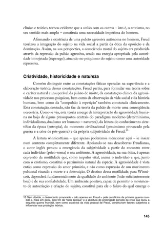 clínico e teórico, tornou evidente que a união com os outros – isto é, o erotismo, no
seu sentido mais amplo – constituía uma necessidade imperiosa do homem.
       Afirmando a existência de uma pulsão agressiva autônoma no homem, Freud
teorizou a integração do sujeito na vida social a partir da ótica da oposição e da
dominação. Assim, na sua perspectiva, a consciência moral do sujeito era produzida
através da repressão da pulsão agressiva, sendo sua energia apropriada pela autori-
dade introjetada (superego), atuando no psiquismo do sujeito como uma autoridade
repressiva.


Criatividade, historicidade e natureza
       Convém distinguir entre as constatações fáticas operadas na experiência e a
elaboração teórica dessas constatações. Freud partiu, para formular sua teoria sobre
o caráter natural e insuperável da pulsão de morte, da constatação clínica da agressi-
vidade nos processos psíquicos, bem como da observação da vida social e da história
humana, bem como da “compulsão à repetição” também constatada clinicamente.
Esta constatação, contudo, não faz da teoria da pulsão de morte uma conseqüência
necessária. Como se viu, esta teoria emerge da interpretação da agressividade huma-
na no bojo de alguns pressupostos centrais do paradigma moderno (determinismo,
individualismo, dualismo ser humano – natureza), da leitura do conhecimento cien-
tífico da época (entropia), do momento civilizacional (pessimismo provocado pela
guerra e a crise de pós-guerra) e da própria subjetividade de Freud.10
       A leitura winnicottiana – que apenas poderemos mencionar aqui – se insere
num contexto completamente diferente. Apoiando-se nas descobertas freudianas,
o autor inglês pensou a emergência da subjetividade a partir do encontro entre
cada indivíduo (psico-soma) e seu ambiente. A agressividade, na sua ótica, é apenas
expressão da motilidade que, como impulso vital, anima o indivíduo e que, junto
com o erotismo, constitui o patrimônio natural da espécie. A agressividade é vista
então como expressão do amor primário, e não como expressão de um movimento
pulsional visando a morte e a destruição. O destino dessa motilidade, para Winni-
cott, dependerá fundamentalmente da qualidade do ambiente (‘mãe suficientemente
boa’) e de sua confiabilidade. Um ambiente positivo, capaz de permitir o movimen-
to de autocriação e criação do sujeito, constitui para ele o fulcro do qual emerge o

10 Sem dúvida, o desencanto provocado – não apenas em Freud – pela carnificina da primeira guerra mun-
  dial e, mais em geral, pelo fim da “belle époque” e a abertura do prolongado período de crise que levou à
  segunda guerra mundial, bem como aspectos da vida pessoal de Freud, constituíram fatores subjetivos a
  influenciar sua produção teórica.



                                                                                                      145
 
