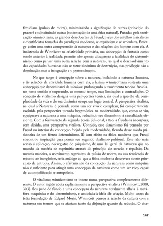 freudiana (pulsão de morte), minimizando a significação de outras (princípio do
prazer) e substituindo outras (sustentação de uma ética natural). Puxadas pela teori-
zação winnicottiana, as grandes descobertas de Freud, livres dos entulhos fisicalistas
e cientificistas tomadas do paradigma moderno, se expandem e se articulam. Emer-
ge assim uma outra compreensão da natureza e das relações dos homens com ela. A
insistência de Winnicott na criatividade primária, sua concepção da fantasia como
sendo anterior à realidade, permite não apenas ultrapassar a fatalidade do determi-
nismo como pensar uma outra relação com a natureza, na qual o desenvolvimento
das capacidades humanas não se torne sinônimo de destruição, mas privilegie não a
dominação, mas a integração e o pertencimento.
       No que tange à concepção sobre a natureza, incluindo a natureza humana,
e às relações da atividade humana com ela, a leitura winnicottiana sustenta uma
concepção que denominarei de vitalista, prolongando o movimento teórico freudia-
no neste sentido e superando, ao mesmo tempo, suas limitações e contradições. O
conceito de vitalismo designa uma perspectiva teórica, na qual a questão da com-
plexidade da vida e de sua dinâmica ocupa um lugar central. A perspectiva vitalista,
na qual a Natureza é pensada como um ser vivo e complexo, foi completamente
excluída pela perspectiva tornada hegemônica na modernidade, que, como se viu,
equiparava a natureza a uma máquina, reduzindo seu dinamismo à causalidade efi-
ciente. Com a formulação da segunda teoria pulsional, a teoria freudiana incorpora,
sem dúvida, uma perspectiva vitalista. Contudo, esse dinamismo foi pensado por
Freud no interior da concepção forjada pela modernidade, ficando desse modo pri-
sioneira de um férreo determinismo. É com efeito na física moderna que Freud
encontrou inspiração para pensar seu segundo dualismo pulsional. Este não seria
senão a aplicação, no registro do psiquismo, de uma lei geral da natureza que no
mundo da matéria se exprimiria através do princípio de atração e repulsão. Da
mesma maneira, o movimento regressivo da pulsão de morte, na sua tendência de
retorno ao inorgânico, seria análogo ao que a física moderna descrevera como prin-
cípio da entropia. Assim, o afastamento da concepção da natureza como máquina
não é suficiente para atingir uma concepção da natureza como um ser vivo, capaz
de automodificação e autopoïesis.
       O vitalismo winnicottiano se insere numa perspectiva completamente dife-
rente. O autor inglês adota explicitamente a perspectiva vitalista (Winnicott, 2000,
303). Seu pano de fundo é uma concepção da natureza totalmente alheia à metá-
fora maquínica e do determinismo, e associada à idéia de criação. Muito antes da
feliz formulação de Edgard Morin, Winnicott pensou a relação da cultura com a
natureza em termos que se afastam tanto da disjunção quanto da redução. O vita-


                                                                                  147
 