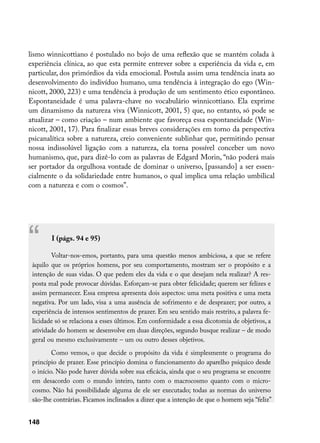 lismo winnicottiano é postulado no bojo de uma reflexão que se mantém colada à
experiência clínica, ao que esta permite entrever sobre a experiência da vida e, em
particular, dos primórdios da vida emocional. Postula assim uma tendência inata ao
desenvolvimento do indivíduo humano, uma tendência à integração do ego (Win-
nicott, 2000, 223) e uma tendência à produção de um sentimento ético espontâneo.
Espontaneidade é uma palavra-chave no vocabulário winnicottiano. Ela exprime
um dinamismo da natureza viva (Winnicott, 2001, 5) que, no entanto, só pode se
atualizar – como criação – num ambiente que favoreça essa espontaneidade (Win-
nicott, 2001, 17). Para finalizar essas breves considerações em torno da perspectiva
psicanalítica sobre a natureza, creio conveniente sublinhar que, permitindo pensar
nossa indissolúvel ligação com a natureza, ela torna possível conceber um novo
humanismo, que, para dizê-lo com as palavras de Edgard Morin, “não poderá mais
ser portador da orgulhosa vontade de dominar o universo, [passando] a ser essen-
cialmente o da solidariedade entre humanos, o qual implica uma relação umbilical
com a natureza e com o cosmos”.




“Cap. II (págs. 94 e 95)

        Voltar-nos-emos, portanto, para uma questão menos ambiciosa, a que se refere
 àquilo que os próprios homens, por seu comportamento, mostram ser o propósito e a
 intenção de suas vidas. O que pedem eles da vida e o que desejam nela realizar? A res-
 posta mal pode provocar dúvidas. Esforçam-se para obter felicidade; querem ser felizes e
 assim permanecer. Essa empresa apresenta dois aspectos: uma meta positiva e uma meta
 negativa. Por um lado, visa a uma ausência de sofrimento e de desprazer; por outro, a
 experiência de intensos sentimentos de prazer. Em seu sentido mais restrito, a palavra fe-
 licidade só se relaciona a esses últimos. Em conformidade a essa dicotomia de objetivos, a
 atividade do homem se desenvolve em duas direções, segundo busque realizar – de modo
 geral ou mesmo exclusivamente – um ou outro desses objetivos.
         Como vemos, o que decide o propósito da vida é simplesmente o programa do
 princípio de prazer. Esse princípio domina o funcionamento do aparelho psíquico desde
 o início. Não pode haver dúvida sobre sua eficácia, ainda que o seu programa se encontre
 em desacordo com o mundo inteiro, tanto com o macrocosmo quanto com o micro-
 cosmo. Não há possibilidade alguma de ele ser executado; todas as normas do universo
 são-lhe contrárias. Ficamos inclinados a dizer que a intenção de que o homem seja “feliz”


148
 