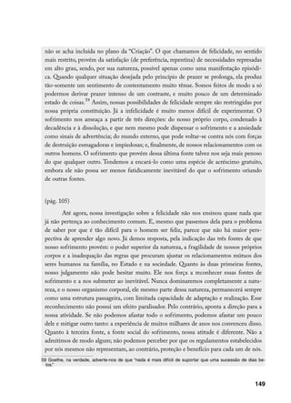 não se acha incluída no plano da “Criação”. O que chamamos de felicidade, no sentido
 mais restrito, provém da satisfação (de preferência, repentina) de necessidades represadas
 em alto grau, sendo, por sua natureza, possível apenas como uma manifestação episódi-
 ca. Quando qualquer situação desejada pelo princípio de prazer se prolonga, ela produz
 tão-somente um sentimento de contentamento muito tênue. Somos feitos de modo a só
 podermos derivar prazer intenso de um contraste, e muito pouco de um determinado
 estado de coisas.59 Assim, nossas possibilidades de felicidade sempre são restringidas por
 nossa própria constituição. Já a infelicidade é muito menos difícil de experimentar. O
 sofrimento nos ameaça a partir de três direções: do nosso próprio corpo, condenado à
 decadência e à dissolução, e que nem mesmo pode dispensar o sofrimento e a ansiedade
 como sinais de advertência; do mundo externo, que pode voltar-se contra nós com forças
 de destruição esmagadoras e impiedosas; e, finalmente, de nossos relacionamentos com os
 outros homens. O sofrimento que provém dessa última fonte talvez nos seja mais penoso
 do que qualquer outro. Tendemos a encará-lo como uma espécie de acréscimo gratuito,
 embora ele não possa ser menos fatidicamente inevitável do que o sofrimento oriundo
 de outras fontes.


 (pág. 105)
         Até agora, nossa investigação sobre a felicidade não nos ensinou quase nada que
 já não pertença ao conhecimento comum. E, mesmo que passemos dela para o problema
 de saber por que é tão difícil para o homem ser feliz, parece que não há maior pers-
 pectiva de aprender algo novo. Já demos resposta, pela indicação das três fontes de que
 nosso sofrimento provém: o poder superior da natureza, a fragilidade de nossos próprios
 corpos e a inadequação das regras que procuram ajustar os relacionamentos mútuos dos
 seres humanos na família, no Estado e na sociedade. Quanto às duas primeiras fontes,
 nosso julgamento não pode hesitar muito. Ele nos força a reconhecer essas fontes de
 sofrimento e a nos submeter ao inevitável. Nunca dominaremos completamente a natu-
 reza, e o nosso organismo corporal, ele mesmo parte dessa natureza, permanecerá sempre
 como uma estrutura passageira, com limitada capacidade de adaptação e realização. Esse
 reconhecimento não possui um efeito paralisador. Pelo contrário, aponta a direção para a
 nossa atividade. Se não podemos afastar todo o sofrimento, podemos afastar um pouco
 dele e mitigar outro tanto: a experiência de muitos milhares de anos nos convenceu disso.
 Quanto à terceira fonte, a fonte social do sofrimento, nossa atitude é diferente. Não a
 admitimos de modo algum; não podemos perceber por que os regulamentos estabelecidos
 por nós mesmos não representam, ao contrário, proteção e benefício para cada um de nós.
59 Goethe, na verdade, adverte-nos de que “nada é mais difícil de suportar que uma sucessão de dias be-
  los.”



                                                                                                  149
 