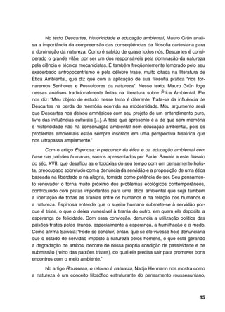 No texto Descartes, historicidade e educação ambiental, Mauro Grün anali-
sa a importância da compreensão das conseqüências da filosofia cartesiana para
a dominação da natureza. Como é sabido de quase todos nós, Descartes é consi-
derado o grande vilão, por ser um dos responsáveis pela dominação da natureza
pela ciência e técnica mecanicistas. É também freqüentemente lembrado pelo seu
exacerbado antropocentrismo e pela célebre frase, muito citada na literatura de
Ética Ambiental, que diz que com a aplicação de sua filosofia prática “nos tor-
naremos Senhores e Possuidores da natureza”. Nesse texto, Mauro Grün foge
dessas análises tradicionalmente feitas na literatura sobre Ética Ambiental. Ele
nos diz: “Meu objeto de estudo nesse texto é diferente. Trata-se da influência de
Descartes na perda de memória ocorrida na modernidade. Meu argumento será
que Descartes nos deixou amnésicos com seu projeto de um entendimento puro,
livre das influências culturais [...]. A tese que apresento é a de que sem memória
e historicidade não há conservação ambiental nem educação ambiental, pois os
problemas ambientais estão sempre inscritos em uma perspectiva histórica que
nos ultrapassa amplamente.”

       Com o artigo Espinosa: o precursor da ética e da educação ambiental com
base nas paixões humanas, somos apresentados por Bader Sawaia a este filósofo
do séc. XVII, que desafiou as ortodoxias do seu tempo com um pensamento holis-
ta, preocupado sobretudo com a denúncia da servidão e a proposição de uma ética
baseada na liberdade e na alegria, tomada como potência do ser. Seu pensamen-
to renovador o torna muito próximo dos problemas ecológicos contemporâneos,
contribuindo com pistas importantes para uma ética ambiental que seja também
a libertação de todas as tiranias entre os humanos e na relação dos humanos e
a natureza. Espinosa entende que o sujeito humano submete-se à servidão por-
que é triste, o que o deixa vulnerável à tirania do outro, em quem ele deposita a
esperança de felicidade. Com essa convicção, denuncia a utilização política das
paixões tristes pelos tiranos, especialmente a esperança, a humilhação e o medo.
Como afirma Sawaia: “Pode-se concluir, então, que se ele vivesse hoje denunciaria
que o estado de servidão imposto à natureza pelos homens, o que está gerando
a degradação de ambos, decorre de nossa própria condição de passividade e de
submissão (reino das paixões tristes), do qual ele precisa sair para promover bons
encontros com o meio ambiente.”

      No artigo Rousseau, o retorno à natureza, Nadja Hermann nos mostra como
a natureza é um conceito filosófico estruturante do pensamento rousseauniano,



                                                                               15
 