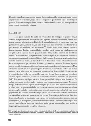 Contudo, quando consideramos o quanto fomos malsucedidos exatamente nesse campo
 de prevenção do sofrimento, surge em nós a suspeita de que também aqui é possível jazer,
 por trás desse fato, uma parcela de natureza inconquistável – desta vez, uma parcela de
 nossa própria constituição psíquica.



 (págs. 141-142)
          Meu passo seguinte foi dado em “Mais além do princípio do prazer” (1920),
 quando, pela primeira vez, a compulsão para repetir e o caráter conservador da vida ins-
 tintiva atraíram minha atenção. Partindo de especulações sobre o começo da vida e de
 paralelos biológicos, concluí que, ao lado do instinto para preservar a substância viva e
 para reuni-la em unidades cada vez maiores60, deveria haver outro instinto, contrário
 àquele, buscando dissolver essas unidades e conduzi-las de volta a seu estado primevo e
 inorgânico. Isso equivalia a dizer que, assim como Eros, existiria também um instinto de
 morte. Os fenômenos da vida poderiam ser explicados pela ação concorrente, ou mutua-
 mente oposta, desses dois instintos. Não era fácil, contudo, demonstrar as atividades desse
 suposto instinto de morte. As manifestações de Eros eram visíveis e bastante ruidosas.
 Poder-se-ia presumir que o instinto de morte operava silenciosamente dentro do organis-
 mo, no sentido de sua destruição, mas isso, naturalmente, não constituía uma prova. Uma
 idéia mais fecunda era a de que uma parte do instinto é desviada no sentido do mundo
 externo, e vem à luz como um instinto de agressividade e destrutividade. Dessa maneira,
 o próprio instinto podia ser compelido para o serviço de Eros, no caso do organismo
 destruir alguma outra coisa, inanimada ou animada, em vez de destruir o seu próprio eu
 (self ). Inversamente, qualquer restrição dessa agressividade dirigida para fora estaria fa-
 dada a aumentar a autodestruição, a qual, em todo e qualquer caso, prossegue. Ao mesmo
 tempo, pode-se suspeitar, a partir desse exemplo, que os dois tipos de instintos raramente
 – talvez nunca – aparecem isolados um do outro, mas que estão mutuamente mesclados
 em proporções variadas e muito diferentes, tornando-se assim irreconhecíveis para nosso
 julgamento. No sadismo, há muito tempo de nós conhecido como instinto componente
 da sexualidade, teríamos à nossa frente um vínculo desse tipo particularmente forte, isto
 é, um vínculo entre as tendências para o amor e o instinto destrutivo, ao passo que sua
 contrapartida, o masoquismo, constituiria uma união entre a destrutividade dirigida para
 dentro e a sexualidade, união que transforma aquilo que, de outro modo, é uma tendência
 imperceptível, numa outra conspícua e tangível.

60 A oposição que desse modo surge entre a incessante tendência de Eros, no sentido da ampliação, e a
  natureza geral conservadora dos instintos é notável, e pode tornar-se o ponto de partida para o estudo de
  outros problemas.



150
 