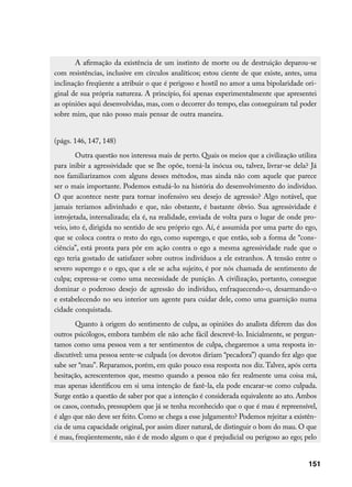 A afirmação da existência de um instinto de morte ou de destruição deparou-se
com resistências, inclusive em círculos analíticos; estou ciente de que existe, antes, uma
inclinação freqüente a atribuir o que é perigoso e hostil no amor a uma bipolaridade ori-
ginal de sua própria natureza. A princípio, foi apenas experimentalmente que apresentei
as opiniões aqui desenvolvidas, mas, com o decorrer do tempo, elas conseguiram tal poder
sobre mim, que não posso mais pensar de outra maneira.


(págs. 146, 147, 148)
        Outra questão nos interessa mais de perto. Quais os meios que a civilização utiliza
para inibir a agressividade que se lhe opõe, torná-la inócua ou, talvez, livrar-se dela? Já
nos familiarizamos com alguns desses métodos, mas ainda não com aquele que parece
ser o mais importante. Podemos estudá-lo na história do desenvolvimento do indivíduo.
O que acontece neste para tornar inofensivo seu desejo de agressão? Algo notável, que
jamais teríamos adivinhado e que, não obstante, é bastante óbvio. Sua agressividade é
introjetada, internalizada; ela é, na realidade, enviada de volta para o lugar de onde pro-
veio, isto é, dirigida no sentido de seu próprio ego. Aí, é assumida por uma parte do ego,
que se coloca contra o resto do ego, como superego, e que então, sob a forma de “cons-
ciência”, está pronta para pôr em ação contra o ego a mesma agressividade rude que o
ego teria gostado de satisfazer sobre outros indivíduos a ele estranhos. A tensão entre o
severo superego e o ego, que a ele se acha sujeito, é por nós chamada de sentimento de
culpa; expressa-se como uma necessidade de punição. A civilização, portanto, consegue
dominar o poderoso desejo de agressão do indivíduo, enfraquecendo-o, desarmando-o
e estabelecendo no seu interior um agente para cuidar dele, como uma guarnição numa
cidade conquistada.
        Quanto à origem do sentimento de culpa, as opiniões do analista diferem das dos
outros psicólogos, embora também ele não ache fácil descrevê-lo. Inicialmente, se pergun-
tamos como uma pessoa vem a ter sentimentos de culpa, chegaremos a uma resposta in-
discutível: uma pessoa sente-se culpada (os devotos diriam “pecadora”) quando fez algo que
sabe ser “mau”. Reparamos, porém, em quão pouco essa resposta nos diz. Talvez, após certa
hesitação, acrescentemos que, mesmo quando a pessoa não fez realmente uma coisa má,
mas apenas identificou em si uma intenção de fazê-la, ela pode encarar-se como culpada.
Surge então a questão de saber por que a intenção é considerada equivalente ao ato. Ambos
os casos, contudo, pressupõem que já se tenha reconhecido que o que é mau é repreensível,
é algo que não deve ser feito. Como se chega a esse julgamento? Podemos rejeitar a existên-
cia de uma capacidade original, por assim dizer natural, de distinguir o bom do mau. O que
é mau, freqüentemente, não é de modo algum o que é prejudicial ou perigoso ao ego; pelo


                                                                                        151
 