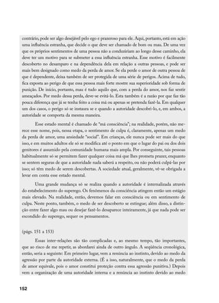 contrário, pode ser algo desejável pelo ego e prazeroso para ele. Aqui, portanto, está em ação
 uma influência estranha, que decide o que deve ser chamado de bom ou mau. De uma vez
 que os próprios sentimentos de uma pessoa não a conduziriam ao longo desse caminho, ela
 deve ter um motivo para se submeter a essa influência estranha. Esse motivo é facilmente
 descoberto no desamparo e na dependência dela em relação a outras pessoas, e pode ser
 mais bem designado como medo da perda de amor. Se ela perde o amor de outra pessoa de
 que é dependente, deixa também de ser protegida de uma série de perigos. Acima de tudo,
 fica exposta ao perigo de que essa pessoa mais forte mostre sua superioridade sob forma de
 punição. De início, portanto, mau é tudo aquilo que, com a perda do amor, nos faz sentir
 ameaçados. Por medo dessa perda, deve-se evitá-lo. Esta também é a razão por que faz tão
 pouca diferença que já se tenha feito a coisa má ou apenas se pretenda fazê-la. Em qualquer
 um dos casos, o perigo só se instaura se e quando a autoridade descobri-lo, e, em ambos, a
 autoridade se comporta da mesma maneira.
          Esse estado mental é chamado de “má consciência”; na realidade, porém, não me-
 rece esse nome, pois, nessa etapa, o sentimento de culpa é, claramente, apenas um medo
 da perda de amor, uma ansiedade “social”. Em crianças, ele nunca pode ser mais do que
 isso, e em muitos adultos ele só se modifica até o ponto em que o lugar do pai ou dos dois
 genitores é assumido pela comunidade humana mais ampla. Por conseguinte, tais pessoas
 habitualmente só se permitem fazer qualquer coisa má que lhes prometa prazer, enquanto
 se sentem seguras de que a autoridade nada saberá a respeito, ou não poderá culpá-las por
 isso; só têm medo de serem descobertas. A sociedade atual, geralmente, vê-se obrigada a
 levar em conta esse estado mental.
        Uma grande mudança só se realiza quando a autoridade é internalizada através
 do estabelecimento do superego. Os fenômenos da consciência atingem então um estágio
 mais elevado. Na realidade, então, devemos falar em consciência ou em sentimento de
 culpa. Neste ponto, também, o medo de ser descoberto se extingue; além disso, a distin-
 ção entre fazer algo mau ou desejar fazê-lo desaparece inteiramente, já que nada pode ser
 escondido do superego, sequer os pensamentos.


 (págs. 151 a 153)
         Essas inter-relações são tão complicadas e, ao mesmo tempo, tão importantes,
 que ao risco de me repetir, as abordarei ainda de outro ângulo. A seqüência cronológica,
 então, seria a seguinte: Em primeiro lugar, vem a renúncia ao instinto, devido ao medo da
 agressão por parte da autoridade externa. (É a isso, naturalmente, que o medo da perda
 de amor equivale, pois o amor constitui proteção contra essa agressão punitiva.) Depois
 vem a organização de uma autoridade interna e a renúncia ao instinto devido ao medo


152
 