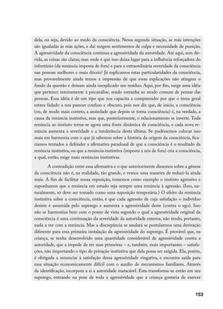 dela, ou seja, devido ao medo da consciência. Nessa segunda situação, as más intenções
são igualadas às más ações, e daí surgem sentimentos de culpa e necessidade de punição.
A agressividade da consciência continua a agressividade da autoridade. Até aqui, sem dú-
vida, as coisas são claras; mas onde é que isso deixa lugar para a influência reforçadora do
infortúnio (da renúncia imposta de fora) e para a extraordinária severidade da consciência
nas pessoas melhores e mais dóceis? Já explicamos estas particularidades da consciência,
mas provavelmente ainda temos a impressão de que essas explicações não atingem o
fundo da questão e deixam ainda inexplicado um resíduo. Aqui, por fim, surge uma idéia
que pertence inteiramente à psicanálise, sendo estranha ao modo comum de pensar das
pessoas. Essa idéia é de um tipo que nos capacita a compreender por que o tema geral
estava fadado a nos parecer confuso e obscuro, pois nos diz que, de início, a consciência
(ou, de modo mais correto, a ansiedade que depois se torna consciência) é, na verdade, a
causa da renúncia instintiva, mas que, posteriormente, o relacionamento se inverte. Toda
renúncia ao instinto torna-se agora uma fonte dinâmica de consciência, e cada nova re-
núncia aumenta a severidade e a intolerância desta última. Se pudéssemos colocar isso
mais em harmonia com o que já sabemos sobre a história da origem da consciência, fica-
ríamos tentados a defender a afirmativa paradoxal de que a consciência é o resultado da
renúncia instintiva, ou que a renúncia instintiva (imposta a nós de fora) cria a consciência,
a qual, então, exige mais renúncias instintivas.
        A contradição entre essa afirmativa e o que anteriormente dissemos sobre a gênese
da consciência não é, na realidade, tão grande, e vemos uma maneira de reduzi-la ainda
mais. A fim de facilitar nossa exposição, tomemos como exemplo o instinto agressivo e
suponhamos que a renúncia em estudo seja sempre uma renúncia à agressão. (Isso, na-
turalmente, só deve ser tomado como uma suposição temporária.) O efeito da renúncia
instintiva sobre a consciência, então, é que cada agressão de cuja satisfação o indivíduo
desiste é assumida pelo superego e aumenta a agressividade deste (contra o ego). Isso
não se harmoniza bem com o ponto de vista segundo o qual a agressividade original da
consciência é uma continuação da severidade da autoridade externa, não tendo, portanto,
nada a ver com a renúncia. Mas a discrepância se anulará se postularmos uma derivação
diferente para essa primeira instalação da agressividade do superego. É provável que, na
criança, se tenha desenvolvido uma quantidade considerável de agressividade contra a
autoridade, que a impede de ter suas primeiras – e, também, mais importantes – satisfa-
ções, não importando o tipo de privação instintiva que dela possa ser exigida. Ela, porém,
é obrigada a renunciar à satisfação dessa agressividade vingativa, e encontra saída para
essa situação economicamente difícil com o auxílio de mecanismos familiares. Através
da identificação, incorpora a si a autoridade inatacável. Esta transforma-se então em seu
superego, entrando na pose de toda a agressividade que a criança gostaria de exercer


                                                                                         153
 