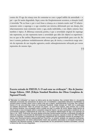 contra ele. O ego da criança tem de contentar-se com o papel infeliz da autoridade – o
 pai – que foi assim degradada. Aqui, como tão freqüentemente acontece, a situação (real)
 é invertida: “Se eu fosse o pai e você fosse a criança, eu o trataria muito mal.” O relacio-
 namento entre o superego e o ego constitui um retorno, deformado por um desejo, dos
 relacionamentos reais existentes entre o ego, ainda individido, e um objeto externo. Isso
 também é típico. A diferença essencial, porém, é que a severidade original do superego
 não representa, ou não representa tanto a severidade que dele (do objeto) se experimen-
 tou ou que se lhe atribui. Representa antes nossa própria agressividade para com ele. Se
 isso é correto, podemos verdadeiramente afirmar que, de início, a consciência surge atra-
 vés da repressão de um impulso agressivo, sendo subseqüentemente reforçada por novas
 repressões do mesmo tipo.


                                                                                                       ”


 Excerto retirado de FREUD, S. O mal-estar na civilização61. Rio de Janeiro:
 Imago Editora. 1969. [Edição Standard Brasileira das Obras Completas de
 Sigmund Freud].

O “Mal-estar na civilização” se insere na última parte da obra freudiana. Seu contexto fático é o da grande
 desilusão provocada nos pensadores da época com a brutalidade e capacidade destrutiva manifestada na
 primeira guerra mundial, assim como a grave crise que a seguiu, particularmente na Europa. Seu contexto
 teórico é o de uma profunda virada na construção freudiana, virada iniciada em 1920 com a publicação
 do trabalho denominado “Além do princípio de prazer”, no qual Freud explora, pela primeira vez e ainda
 de maneira tentativa, sua concepção sobre a pulsão de vida e a pulsão de morte. Nessa virada teórica se
 insere ainda a nova concepção sobre o psiquismo (segundo tópico), na qual é postulada a existência de um
 inconsciente originário, indissociável do corpo (Id), e uma posterior diferenciação do ego e do superego (O
 Ego e o Id, 1923). Finalmente, faz parte dessas profundas transformações teóricas a postulação da segunda
 teoria da angústia e do primado da afetividade nos processos psíquicos, exposta no texto de 1926 “Inibição,
 sintoma e angústia.” Caracterizando um progressivo afastamento dos postulados centrais do paradigma mo-
 derno, este movimento teórico empreendido por Freud fica, no entanto, atrelado, em aspectos importantes,
 a esses pressupostos. Os textos selecionados tratam das questões associadas à concepção freudiana da
 natureza e da natureza humana. A melhor compreensão do rico pensamento freudiano aconselha, contudo,
 a leitura da obra na sua integridade.



154
 