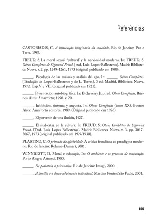 Referências

CASTORIADIS, C. A instituição imaginária da sociedade. Rio de Janeiro: Paz e
Terra, 1986.

FREUD, S. La moral sexual “cultural” y la nerviosidad moderna. In: FREUD, S.
Obras Completas de Sigmund Freud. [trad. Luis Lopes-Ballesteros]. Madri: Bibliote-
ca Nueva, v. 2, pp. 1249-1261, 1973 (original publicado em 1908).

______. Psicología de las massas y análisis del ego. In: ______. Obras Completas.
[Tradução de Lopes-Ballesteros y de L. Torres]. 3 ed. Madrid, Biblioteca Nueva,
1972. Cap. V e VII. (original publicado em 1921).

______. Presentacion autobiográfica. In: Etcheverry JL, trad. Obras Completas. Bue-
nos Aires: Amarrortu; 1990. v. 20.

______. Inhibición, síntoma y angustia. In: Obras Completas (tomo XX). Buenos
Aires: Amorrortu editores, 1989. (Original publicado em 1926)

______. El porvenir de una ilusión, 1927.

______. El mal-estar en la cultura. In: FREUD, S. Obras Completas de Sigmund
Freud. [Trad. Luis Lopes-Ballesteros]. Madri: Biblioteca Nueva, v. 3, pp. 3017-
3067, 1973 (original publicado em 1929/1930).

PLASTINO, C. O primado da afetividade. A crítica freudiana ao paradigma moder-
no. Rio de Janeiro: Relume-Dumará, 2001.

WINNICOTT, D. Moral e educação. In: O ambiente e os processos de maturação.
Porto Alegre: Artmed, 1983.

______. Da pediatria à psicanálise. Rio de Janeiro: Imago, 2000.

______. A família e o desenvolvimento individual. Martins Fontes: São Paulo, 2001.




                                                                               155
 