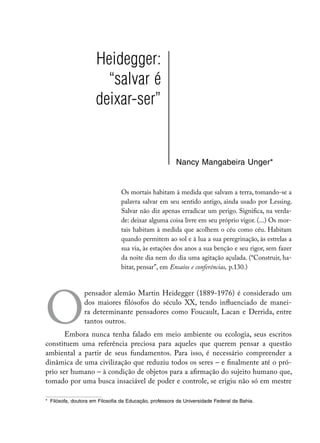 Heidegger:
                        “salvar é
                      deixar-ser”


                                                         Nancy Mangabeira Unger*


                                 Os mortais habitam à medida que salvam a terra, tomando-se a
                                 palavra salvar em seu sentido antigo, ainda usado por Lessing.
                                 Salvar não diz apenas erradicar um perigo. Significa, na verda-
                                 de: deixar alguma coisa livre em seu próprio vigor. (...) Os mor-
                                 tais habitam à medida que acolhem o céu como céu. Habitam
                                 quando permitem ao sol e à lua a sua peregrinação, às estrelas a
                                 sua via, às estações dos anos a sua benção e seu rigor, sem fazer
                                 da noite dia nem do dia uma agitação açulada. (“Construir, ha-
                                 bitar, pensar”, em Ensaios e conferências, p.130.)




O
                pensador alemão Martin Heidegger (1889-1976) é considerado um
                dos maiores filósofos do século XX, tendo influenciado de manei-
                ra determinante pensadores como Foucault, Lacan e Derrida, entre
                tantos outros.
       Embora nunca tenha falado em meio ambiente ou ecologia, seus escritos
constituem uma referência preciosa para aqueles que querem pensar a questão
ambiental a partir de seus fundamentos. Para isso, é necessário compreender a
dinâmica de uma civilização que reduziu todos os seres – e finalmente até o pró-
prio ser humano – à condição de objetos para a afirmação do sujeito humano que,
tomado por uma busca insaciável de poder e controle, se erigiu não só em mestre

*	 Filósofa, doutora em Filosofia da Educação, professora da Universidade Federal da Bahia.
 