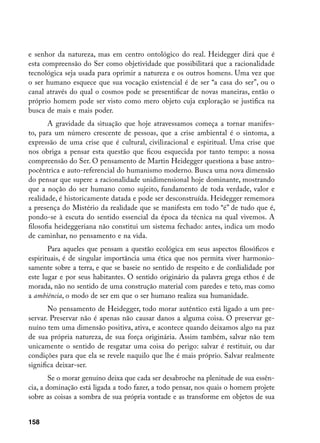 e senhor da natureza, mas em centro ontológico do real. Heidegger dirá que é
esta compreensão do Ser como objetividade que possibilitará que a racionalidade
tecnológica seja usada para oprimir a natureza e os outros homens. Uma vez que
o ser humano esquece que sua vocação existencial é de ser “a casa do ser”, ou o
canal através do qual o cosmos pode se presentificar de novas maneiras, então o
próprio homem pode ser visto como mero objeto cuja exploração se justifica na
busca de mais e mais poder.
       A gravidade da situação que hoje atravessamos começa a tornar manifes-
to, para um número crescente de pessoas, que a crise ambiental é o sintoma, a
expressão de uma crise que é cultural, civilizacional e espiritual. Uma crise que
nos obriga a pensar esta questão que ficou esquecida por tanto tempo: a nossa
compreensão do Ser. O pensamento de Martin Heidegger questiona a base antro-
pocêntrica e auto-referencial do humanismo moderno. Busca uma nova dimensão
do pensar que supere a racionalidade unidimensional hoje dominante, mostrando
que a noção do ser humano como sujeito, fundamento de toda verdade, valor e
realidade, é historicamente datada e pode ser desconstruída. Heidegger rememora
a presença do Mistério da realidade que se manifesta em todo “é” de tudo que é,
pondo-se à escuta do sentido essencial da época da técnica na qual vivemos. A
filosofia heideggeriana não constitui um sistema fechado: antes, indica um modo
de caminhar, no pensamento e na vida.
       Para aqueles que pensam a questão ecológica em seus aspectos filosóficos e
espirituais, é de singular importância uma ética que nos permita viver harmonio-
samente sobre a terra, e que se baseie no sentido de respeito e de cordialidade por
este lugar e por seus habitantes. O sentido originário da palavra grega ethos é de
morada, não no sentido de uma construção material com paredes e teto, mas como
a ambiência, o modo de ser em que o ser humano realiza sua humanidade.
       No pensamento de Heidegger, todo morar autêntico está ligado a um pre-
servar. Preservar não é apenas não causar danos a alguma coisa. O preservar ge-
nuíno tem uma dimensão positiva, ativa, e acontece quando deixamos algo na paz
de sua própria natureza, de sua força originária. Assim também, salvar não tem
unicamente o sentido de resgatar uma coisa do perigo: salvar é restituir, ou dar
condições para que ela se revele naquilo que lhe é mais próprio. Salvar realmente
significa deixar-ser.
        Se o morar genuíno deixa que cada ser desabroche na plenitude de sua essên-
cia, a dominação está ligada a todo fazer, a todo pensar, nos quais o homem projete
sobre as coisas a sombra de sua própria vontade e as transforme em objetos de sua


158
 