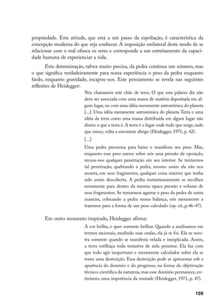 propriedade. Esta atitude, que está a um passo da espoliação, é característica da
concepção moderna do que seja conhecer. A imposição unilateral deste modo de se
relacionar com o real ofusca os seres e corresponde a um estreitamento da capaci-
dade humana de experienciar a vida.
       Esta determinação, talvez muito precisa, da pedra continua um número, mas
o que significa verdadeiramente para nossa experiência o peso da pedra enquanto
fardo, enquanto gravidade, escapou-nos. Este pensamento se revela nas seguintes
reflexões de Heidegger:
                        Nós chamamos este chão de terra. O que esta palavra diz não
                        deve ser associada com uma massa de matéria depositada em al-
                        gum lugar, ou com uma idéia meramente astronômica do planeta
                        [...]. Uma idéia meramente astronômica do planeta Terra e uma
                        idéia da terra como uma massa distribuída em algum lugar não
                        dizem o que a terra é. A terra é o lugar onde tudo que surge, tudo
                        que cresce, volta a encontrar abrigo (Heidegger, 1971, p. 42).
                        [...]
                        Uma pedra pressiona para baixo e manifesta seu peso. Mas,
                        enquanto esse peso exerce sobre nós uma pressão de oposição,
                        recusa-nos qualquer penetração em seu interior. Se tentarmos
                        tal penetração, quebrando a pedra, mesmo assim ela não nos
                        mostra, em seus fragmentos, qualquer coisa interior que tenha
                        sido assim descoberta. A pedra instantaneamente se recolheu
                        novamente para dentro da mesma opaca pressão e volume de
                        seus fragmentos. Se tentarmos agarrar o peso da pedra de outra
                        maneira, colocando a pedra numa balança, nós meramente a
                        traremos para a forma de um peso calculado (op. cit.,p.46-47).

      Em outro momento inspirado, Heidegger afirma:
                        A cor brilha, e quer somente brilhar. Quando a analisamos em
                        termos racionais, medindo suas ondas, ela já se foi. Ela se mos-
                        tra somente quando se manifesta velada e inexplicada. Assim,
                        a terra estilhaça toda tentativa de nela penetrar. Ela faz com
                        que todo agir inoportuno e meramente calculador sobre ela se
                        torne uma destruição. Essa destruição pode se apresentar sob a
                        aparência do domínio e do progresso, na forma da objetivação
                        técnico-científica da natureza, mas esse domínio permanece, en-
                        tretanto, uma impotência da vontade (Heidegger, 1971, p. 47).


                                                                                     159
 