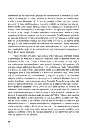 constituindo-se na base de sua proposta de reforma moral e intelectual da socie-
dade e de seu projeto do sujeito virtuoso, em Emílio. Como nos aponta Hermann,
a natureza para Rousseau não é nem um conceito místico, tampouco mecâni-
co, como na física contemporânea, mas uma unidade pré-empírica que age au-
tonomamente, uma unidade perfeita, anterior à sociedade, que, projetada sobre a
criança, torna possível pensar a educação virtuosa. Em oposição ao pensamento
iluminista de seu tempo, Rousseau questiona a relação entre ciência e virtude,
opondo-se à idéia de progresso que domina seu século. Para Rousseau, seguindo
as palavras de Hermann: “o homem está ‘junto com’ e ‘na’ natureza e mantém para
com ela um sentimento subjetivo, que lhe permite preservá-la, ao mesmo tempo
em que faz um distanciamento para construir sua liberdade”. Assim, Rousseau
oferece muitos dos argumentos que serão revisitados pela educação ambiental e
seu projeto de formação de um sujeito virtuoso que toma contemporaneamente a
forma de um sujeito ecológico.

       Valério Rohden, em Kant: o ser humano entre natureza e liberdade, analisa
a contribuição de Kant para a Educação Ambiental. Kant é o principal mentor do
Iluminismo do séc. XVIII. Cunhou o famoso lema “Ousa pensar”, ou seja, faça o
uso autônomo de teu entendimento, sem o auxílio de outrem. Kant escreveu três
grandes críticas: a Crítica da Razão Pura (1781), a Crítica da Razão Prática (1788)
e a Crítica do Juízo (1790). Esta terceira crítica, principalmente, tem profundas
implicações para a Ética Ambiental e a Educação Ambiental. Nela, Kant afirma
que há duas espécies de juízos reflexivos: 1) os juízos de gosto; 2) os juízos tele-
ológicos voltados, principalmente, para organismos biológicos. Os dois juízos – de
gosto e teleológico – são importantes para a Educação Ambiental, pois ambos são
animados pelo sentimento de vida. Este sentimento é responsável pelos sentimen-
tos do prazer ou desprazer. Toda a Crítica do Juízo está “centrada no princípio de
vida como idéia articuladora de um organismo”. A Crítica do Juízo é fundamental
para compreendermos como podemos chegar a uma apreciação estética da na-
tureza e é justamente através do juízo do gosto, diz Valério Rohden, que os seres
humanos aprendem a “amar a natureza e a vida e, portanto, a cuidar dela”. Atra-
vés do prazer estético o ser humano sente-se bem no mundo e isso faz com que
ele cuide da natureza. O texto de Valério Rohden é importante no contexto da edu-
cação ambiental brasileira. Afinal, temos visto que o valor econômico do ambiente
quase sempre se impõe sobre outros valores, como, por exemplo, o estético. Uma
apreciação estética e moral da natureza descentra o eixo econômico como único
valor de “apreciação” da natureza.


16
 