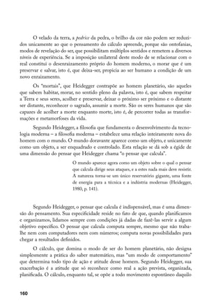O velado da terra, a pedrice da pedra, o brilho da cor não podem ser reduzi-
dos unicamente ao que o pensamento do cálculo apreende, porque são ontofanias,
modos de revelação do ser, que possibilitam múltiplos sentidos e remetem a diversos
níveis de experiência. Se a imposição unilateral deste modo de se relacionar com o
real constitui o desenraizamento próprio do homem moderno, o morar que é um
preservar e salvar, isto é, que deixa-ser, propicia ao ser humano a condição de um
novo enraizamento.
       Os “mortais”, que Heidegger contrapõe ao homem planetário, são aqueles
que sabem habitar, morar, no sentido pleno da palavra, isto é, que sabem respeitar
a Terra e seus seres, acolher e preservar, deixar o próximo ser próximo e o distante
ser distante, reconhecer o sagrado, assumir a morte. São os seres humanos que são
capazes de acolher a morte enquanto morte, isto é, de percorrer todas as transfor-
mações e metamorfoses da vida.
      Segundo Heidegger, a filosofia que fundamenta o desenvolvimento da tecno-
logia moderna – a filosofia moderna – estabelece uma relação inteiramente nova do
homem com o mundo. O mundo doravante aparece como um objeto, e unicamente
como um objeto, a ser enquadrado e controlado. Esta relação se dá sob a égide de
uma dimensão do pensar que Heidegger chama “o pensar que calcula”.
                         O mundo aparece agora como um objeto sobre o qual o pensar
                         que calcula dirige seus ataques, e a estes nada mais deve resistir.
                         A natureza torna-se um único reservatório gigante, uma fonte
                         de energia para a técnica e a indústria modernas (Heidegger,
                         1980, p. 141).


       Segundo Heidegger, o pensar que calcula é indispensável, mas é uma dimen-
são do pensamento. Sua especificidade reside no fato de que, quando planificamos
e organizamos, lidamos sempre com condições já dadas de fazê-las servir a algum
objetivo específico. O pensar que calcula computa sempre, mesmo que não traba-
lhe nem com computadores nem com números; computa novas possibilidades para
chegar a resultados definidos.
       O cálculo, que domina o modo de ser do homem planetário, não designa
simplesmente a prática do saber matemático, mas “um modo de comportamento”
que determina todo tipo de ação e atitude desse homem. Segundo Heidegger, sua
exacerbação é a atitude que só reconhece como real a ação prevista, organizada,
planificada. O cálculo, enquanto tal, se opõe a todo movimento espontâneo daquilo


160
 