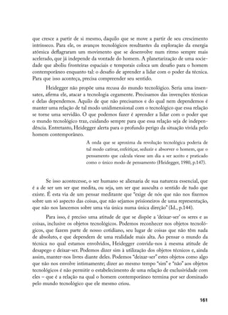 que cresce a partir de si mesmo, daquilo que se move a partir de seu crescimento
intrínseco. Para ele, os avanços tecnológicos resultantes da exploração da energia
atômica deflagraram um movimento que se desenvolve num ritmo sempre mais
acelerado, que já independe da vontade do homem. A planetarização de uma socie-
dade que aboliu fronteiras espaciais e temporais coloca um desafio para o homem
contemporâneo enquanto tal: o desafio de aprender a lidar com o poder da técnica.
Para que isso aconteça, precisa compreender seu sentido.
       Heidegger não propõe uma recusa do mundo tecnológico. Seria uma insen-
satez, afirma ele, atacar a tecnologia cegamente. Precisamos das invenções técnicas
e delas dependemos. Aquilo de que não precisamos e do qual nem dependemos é
manter uma relação de tal modo unidimensional com o tecnológico que essa relação
se torne uma servidão. O que podemos fazer é aprender a lidar com o poder que
o mundo tecnológico traz, cuidando sempre para que essa relação seja de indepen-
dência. Entretanto, Heidegger alerta para o profundo perigo da situação vivida pelo
homem contemporâneo.
                          A onda que se aproxima da revolução tecnológica poderia de
                          tal modo cativar, enfeitiçar, seduzir e absorver o homem, que o
                          pensamento que calcula viesse um dia a ser aceito e praticado
                          como o único modo de pensamento (Heidegger, 1980, p.147).


       Se isso acontecesse, o ser humano se alienaria de sua natureza essencial, que
é a de ser um ser que medita, ou seja, um ser que ausculta o sentido de tudo que
existe. É esta via de um pensar meditante que “exige de nós que não nos fixemos
sobre um só aspecto das coisas, que não sejamos prisioneiros de uma representação,
que não nos lancemos sobre uma via única numa única direção” (Id., p.144).
       Para isso, é preciso uma atitude de que se dispõe a ‘deixar-ser’ os seres e as
coisas, inclusive os objetos tecnológicos. Podemos reconhecer nos objetos tecnoló-
gicos, que fazem parte de nosso cotidiano, seu lugar de coisas que não têm nada
de absoluto, e que dependem de uma realidade mais alta. Ao pensar o mundo da
técnica no qual estamos envolvidos, Heidegger convida-nos à mesma atitude de
desapego e deixar-ser. Podemos dizer sim à utilização dos objetos técnicos e, ainda
assim, manter-nos livres diante deles. Podemos “deixar-ser” estes objetos como algo
que não nos envolve intimamente; dizer ao mesmo tempo “sim” e “não” aos objetos
tecnológicos é não permitir o estabelecimento de uma relação de exclusividade com
eles – que é a relação na qual o homem contemporâneo termina por ser dominado
pelo mundo tecnológico que ele mesmo criou.


                                                                                    161
 
