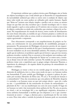 É importante enfatizar que a palavra técnica, para Heidegger, não se limita
aos objetos tecnológicos, mas a toda atitude que se desenvolve no enquadramento
da racionalidade unilateral que reduz os outros seres à condição de objetos cujo
único valor reside em como podem ser utilizados pelo sujeito humano. Aquele
que “deixa-ser” instaura uma relação simples e pacífica com as coisas, ao mesmo
tempo em que lida com elas; reconhece que o mundo tecnológico não é o único
modo segundo o qual as coisas podem ser. O universo não se resume a uma soma
de objetos, conhecidos ou ainda não conhecidos, que estariam a dispor do ser hu-
mano. No enquadramento do mundo da técnica, outros modos de desvelamento
dos seres foram ofuscados, na medida em que o homem projetou a sombra de sua
vontade de poder sobre todas as coisas, vendo-as unicamente como objetos de um
sujeito egocentrado e onipotente.
       Este ofuscamento corresponde a um empobrecimento do próprio ser hu-
mano, um estreitamento de suas potencialidades de sensibilidade, percepção e
pensamento. No pensamento de Heidegger, tal processo provém de um esqueci-
mento: o esquecimento do sentido do Ser, que é simultaneamente o esquecimento
de nosso verdadeiro ser, de nossa identidade autêntica. No entanto, só esquecemos
aquilo que já soubemos; só perdemos aquilo que já tivemos e que, por isso mesmo,
podemos recordar e restituir. Este re-encontro se dá mediante uma mudança radi-
cal em nossa postura de vida; a disposição de “deixar-ser” os outros seres, a renún-
cia ao desejo voraz de tudo controlar e possuir. Na medida em que isso acontece,
podemos reatar com a experiência que os gregos antigos chamavam Thaumas, a
experiência da admiração e do espanto diante da presença do extraordinário no
comum e cotidiano.
      Heidegger, ao tomar a ética no seu sentido grego de morada, revela sua
dimensão de ambiência, isto é, a ética como modo em que o ser humano realiza
sua humanidade. É neste sentido que Heidegger se reporta à palavra do pen-
sador pré-socrático Heráclito de Éfeso (séc. VI a.C.): “A morada do homem é
o extraordinário”. Uma das ressonâncias que esta palavra de Heráclito desperta
é o assinalar o ser humano como ser que está sempre aberto – quer ele o saiba
ou não – à possibilidade de dar testemunho da eclosão do extraordinário – a
plenitude do Ser – em sua manifestação nos seres de nosso mundo. O lugar do
ser humano no todo é dar testemunho desta epifania do Ser. Na arte, na poesia,
no ritual, e até na tecnologia fiel a sua significação originária, alcançamos a
nossa autêntica humanidade à medida que nos dispomos a ser o que constitu-
tivamente já somos – o lugar, a abertura para a manifestação do Ser em todos
os seres. Esta visão sobre o sentido da jornada do humano pode ser encontrada


162
 