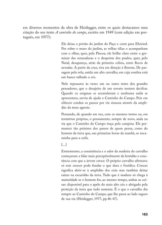 em diversos momentos da obra de Heidegger, entre os quais destacamos uma
citação do seu texto A caminho do campo, escrito em 1949 (com edição em por-
tuguês, em 1977):
                       Ele deixa o portão do jardim do Paço e corre para Ehnried.
                       Por sobre o muro do jardim, as velhas tílias o acompanham
                       com o olhar, quer, pela Páscoa, ele brilhe claro entre o ger-
                       minar das semeaduras e o despertar dos prados, quer, pelo
                       Natal, desapareça, atrás da primeira colina, entre flocos de
                       nevadas. A partir da cruz, vira em direção à floresta. De pas-
                       sagem pela orla, saúda um alto carvalho, em cuja sombra está
                       um banco talhado a cru.
                       Nele repousava às vezes um ou outro texto dos grandes
                       pensadores, que o desajeito de um novato tentava decifrar.
                       Quando os enigmas se acumulavam e nenhuma saída se
                       apresentava, servia de ajuda o Caminho do Campo. Pois em
                       silêncio conduz os passos por via sinuosa através da ampli-
                       dão da terra agreste.
                       Pensando, de quando em vez, com os mesmos textos ou, em
                       tentativas próprias, o pensamento, sempre de novo, anda na
                       via que o Caminho do Campo traça pela campina. Ele per-
                       manece tão próximo dos passos de quem pensa, como do
                       homem da terra que, nas primeiras horas da manhã, se enca-
                       minha para a ceifa.
                       [...]
                       Entrementes, a consistência e o odor da madeira do carvalho
                       começavam a falar mais perceptivelmente da lentidão e cons-
                       tância com que a árvore cresce. O próprio carvalho afirmava:
                       só este crescer pode fundar o que dura e frutifica. Crescer
                       significa abrir-se à amplidão dos ceús mas também deitar
                       raízes na escuridão da terra. Tudo que é maduro só chega à
                       maturidade se o homem for, ao mesmo tempo, ambas as coi-
                       sas: disponível para o apelo do mais alto céu e abrigado pela
                       proteção da terra que tudo sustenta. É o que o carvalho diz
                       sempre ao Caminho do Campo, que lhe passa ao lado seguro
                       de sua via (Heidegger, 1977, pp.46-47).



                                                                                163
 