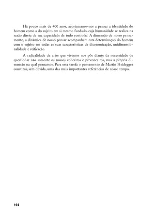 Há pouco mais de 400 anos, acostumamo-nos a pensar a identidade do
homem como a do sujeito em si mesmo fundado, cuja humanidade se realiza na
razão direta de sua capacidade de tudo controlar. A dimensão de nosso pensa-
mento, a dinâmica de nosso pensar acompanham esta determinação do homem
com o sujeito em todas as suas características de dicotomização, unidimensio-
nalidade e reificação.
      A radicalidade da crise que vivemos nos põe diante da necessidade de
questionar não somente os nossos conceitos e preconceitos, mas a própria di-
mensão na qual pensamos. Para esta tarefa o pensamento de Martin Heidegger
constitui, sem dúvida, uma das mais importantes referências de nosso tempo.




164
 