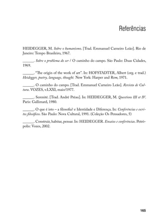 Referências

HEIDEGGER, M. Sobre o humanismo. [Trad. Emmanuel Carneiro Leão]. Rio de
Janeiro: Tempo Brasileiro, 1967.

______. Sobre o problema do ser / O caminho do campo. São Paulo: Duas Cidades,
1969.

______. “The origin of the work of art”. In: HOFSTADTER, Albert (org. e trad.)
Heidegger, poetry, language, thought. New York: Harper and Row, 1971.

______. O caminho do campo. [Trad. Emmanuel Carneiro Leão]. Revista de Cul-
tura. VOZES, v.LXXI, maio/1977.

______. Serenité. [Trad. André Préau]. In: HEIDEGGER, M. Questions III et IV.
Paris: Gallimard, 1980.

______. O que é isto – a filosofia? e Identidade e Diferença. In: Conferências e escri-
tos filosóficos. São Paulo: Nova Cultural, 1991. (Coleção Os Pensadores, 5)

______. Construir, habitar, pensar. In: HEIDEGGER. Ensaios e conferências. Petró-
polis: Vozes, 2002.




                                                                                   165
 