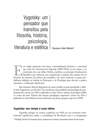 Vygotsky: um
       pensador que
       transitou pela
  filosofia, história,
          psicologia,
literatura e estética                                   Susana Inês Molon*




E
           ste artigo apresenta uma breve contextualização histórica e conceitual
           que situa Lev Semionovich Vygotsky (1896-1934) no seu tempo e na
           construção das suas idéias. Enfoca, também, os principais fundamentos
           filosóficos que embasam sua compreensão a respeito das relações do ser
humano, da natureza, da cultura, da sociedade e do meio ambiente, as quais pos-
sibilitam reflexões no âmbito da Educação e da Psicologia para discutir a prática
educativa e a Educação Ambiental.
        Das inúmeras obras já disponíveis do autor, escolhe-se, para aprofundar o deba-
te, dois fragmentos: um, do texto “A consciência como problema da psicologia do com-
portamento”, escrito em 1925 e publicado na obra Teoria e método em psicologia (1996),
e o outro, do texto “Gênese das funções psicológicas superiores”, escrito em 1931 e
publicado na obra História do desenvolvimento das funções psíquicas superiores (1995).



Vygotsky: seu tempo e suas idéias
    Vygotsky emergiu no cenário acadêmico em 1924, em um momento extre-
mamente significativo, dadas a consolidação da Revolução russa e a inauguração
*	 Psicóloga, doutora em Psicologia Social, professora da Fundação Universidade Federal do Rio Grande.
 