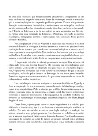 de uma nova sociedade, que tendencialmente procuravam a compreensão de um
novo ser humano, exigindo assim novas bases de sustentação teórica e metodoló-
gica e novas implicações no campo dos problemas práticos. Era um advogado com
formação eminentemente humanística e sensivelmente motivado pelos problemas
sociais, políticos, culturais e educacionais, sendo, além disso, um homem interessado
em Filosofia da Literatura e da Arte, e crítico de Arte especialista em Literatu-
ra. Pensou uma nova concepção de Educação e Psicologia, enfocando as questões
psicológicas, pedagógicas, estéticas e semiológicas com acentuado desejo poético,
literário e filosófico.
       Para compreender a obra de Vygotsky é necessário não renunciar à sua base
conceitual filosófica e ideológica; é preciso lembrar sua intenção na procura de uma
explicação do ser humano que considerasse a natureza biológica e a natureza social
e que respeitasse a sua singularidade. Mas, também, é fundamental que se reconheça
a dificuldade de trabalhar com a sua obra, considerando a complexidade do seu pen-
samento e, especialmente, o fato de ele ter rompido com as regras convencionais.
       É importante entender o estilo de pensamento do autor. Este aspecto está
relacionado com a sua retórica discursiva. Ele construiu sua obra dialogando com
outros autores. Como pode ser observado em quase todos os seus textos disponí-
veis, Vygotsky vai esboçando sua teoria a partir da constatação de que as análises
psicológicas, realizadas pelos sistemas de Psicologia de sua época, eram limitadas.
Através da argumentação desconstrutivista do que estava acontecendo até então, foi
elaborando sua análise metateórica.
       Um caminho para entender a origem e a natureza das idéias de Vygotsky é
fazer a composição de seu pensamento, a constelação das influências que configu-
raram a sua singularidade. Pode-se afirmar que as idéias fundamentais, como a da
gênese e natureza social da consciência, a origem social das funções psicológicas
superiores, o papel dos instrumentos e da linguagem, e da atividade produtiva nos
processos de humanização e hominização encontram inspiração em Marx, Hegel,
Engels e Lênin.
        Desta forma, o pressuposto básico da teoria vygotskiana é o trabalho pos-
sibilitando a hominização, isto é, o ser humano se constituindo pela atividade de
trabalho. Por meio do trabalho aconteceu uma dupla produção: a produção dos
objetos culturais e a sua própria produção. O ser humano, no trabalho, ao transfor-
mar a natureza imprimiu à natureza uma dimensão humana. Pelo trabalho ocorreu
a passagem do biológico ao social, do natural ao humano-cultural, pois a atividade
humana apresenta uma característica sui generis, qual seja, é mediada socialmente


168
 