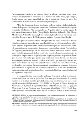 (semioticamente). Assim, o ser humano não só se adapta à natureza, mas a trans-
forma e ao transformá-la transforma a si mesmo: ele sente, pensa, age, imagina,
deseja, planeja etc., tem a capacidade de criar o mundo da cultura por meio dos
instrumentos de trabalho e dos instrumentos psicológicos.
       Além das fontes marxistas e hegelianas, pode-se indicar a influência funda-
mental de Espinosa e dos lingüistas simbolistas Potebnia e Humboldt e do lingüista
formalista Yakubinskii. Não esquecendo que Vygotsky adorava poesia: alguns de
seus poetas favoritos eram Sasha Cherny, Fiodor Tjutchev, Aleksander Blok, Heine,
Mandelstam, Aleksander Pushkin, Boris Pasternak, Ivan Bunin, as novelas de Dos-
toievski e Tolstoi, o teatro de Shakespeare e o diretor de teatro Stanislavsky.
       Seus principais interlocutores estão presentes na ênfase metateórica de suas
reflexões críticas, na importância do método dialético e na crítica ao dualismo subje-
tivo e objetivo, na postura contra o reducionismo biológico e o reducionismo cultu-
ral, na relação entre pensamento e linguagem e entre teoria e prática. Nos trabalhos
de Vygotsky, percebe-se que na sua elaboração teórica revela-se o método, sendo
que a metodologia permeia toda a construção conceitual e, conseqüentemente, na
investigação empírica estão os pressupostos, os pré-requisitos e as possíveis altera-
ções teóricas sustentadas pela prática que embasaram novas teorias. Ele defendia
a revisão permanente de teorias e práticas, acreditando que as relações sociais im-
põem novas formas de mediação, dependentes da cultura em que estão inseridas,
implicando a necessidade da compreensão de mecanismos e processos diferentes
que constituem o sujeito em um momento determinado e em uma determinada
cultura, considerando as três dimensões: a experiência histórica, a experiência social
e a experiência duplicada.
       Outra possibilidade para entender a obra de Vygotsky é analisar o movimen-
to das suas idéias, em que se pode identificar três grandes temáticas. A primeira
temática é a Estética, também percebida como sua fase literária. Os textos mais
significativos são Psicologia da Arte (1925, 1998) e A Tragédia de Hamlet, Príncipe da
Dinamarca (1916, 1999). A segunda temática é a Metateórica, na obra O Significado
Histórico da Crise da Psicologia; uma Investigação Metodológica (1927, 1996a). Esse
texto representa um momento ímpar de sua construção teórica, o marco distinti-

	 A criação e utilização de signos e de sinais arbitrários é uma característica específica do ser humano; o
   princípio da signalização é o fator determinante da espécie humana.
	 Essa discussão encontra-se no artigo “A consciência como problema da psicologia do comportamento”
   (1996b), no qual o autor aborda a tríplice natureza da consciência humana, como pode ser observado no
   excerto selecionado para esse estudo.
	 A referência das obras de Vygotsky será estabelecida da seguinte maneira: a primeira data corresponde ao
   ano em que o autor escreveu o texto e a segunda, à data da publicação da obra utilizada para esse estudo.



                                                                                                       169
 