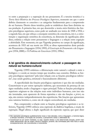 vo entre a preparação e a superação de seu pensamento. E a terceira temática é a
Teoria Sócio-Histórica dos Processos Psicológicos Superiores, momento em que o autor
definiu claramente os conceitos e as categorias fundamentais para a compreensão
do ser humano. Dentro dessa temática, pode-se estabelecer duas fases distintas na
sua produção. A primeira fase, em que desenvolve a teoria sócio-histórica das fun-
ções psicológicas superiores, como pode ser analisado nos textos de 1928 a 1932, e
a segunda fase, em que esboça a concepção semiótica da consciência, isto é, a estru-
turação e organização semiótica da consciência, na dimensão da significação; além
disso, enfatiza a relação entre pensamento e linguagem e a relação entre cognição
e afetividade. Este momento, em que Vygotsky penetrou no campo da significação,
aconteceu de 1933 até sua morte em 1934; as obras representativas deste período
são Pensamento e linguagem (1934, 1993), A Construção do Pensamento e da Lingua-
gem (1934, 2000), e O Problema da Consciência (1933, 1996c).




A lei genética do desenvolvimento cultural: a passagem do
natural ao humano-cultural
       Vygotsky (1995) enfatizou a diferenciação entre natural e cultural e entre o
biológico e o social, ao mesmo tempo que ressaltou suas conexões. Definiu as fun-
ções psicológicas superiores pela inter-relação com as funções psicológicas inferio-
res, mas sendo genética, estrutural e funcionalmente diferentes.
       A especificidade das funções psicológicas superiores é que elas são mediadas.
Caracterizam-se por serem operações indiretas, que necessitam da presença de um
signo mediador, sendo a linguagem o signo principal. Todas as funções psicológicas
superiores originam-se das relações reais entre indivíduos humanos, com isso não
são inventadas, nem aparecem de forma repentina e não são funções a priori, ou
seja, não existem independentemente das experiências. São funções que apresentam
uma natureza histórica e, como são de origem sociocultural, são mediadas.
       Para compreender a relação entre as funções psicológicas superiores e as in-
feriores, Vygotsky (1995) utilizou uma expressão da dialética hegeliana, a noção de
superação. Hegel afirma o duplo significado da expressão superar, que quer dizer

	 São operações psicológicas qualitativamente novas e mais elevadas, como a linguagem, a memória lógica,
   a atenção voluntária, a formação de conceitos, o pensamento verbal, a afetividade etc.
	 Caracterizam-se por serem imediatas, ou seja, reações diretas a uma determinada situação, porém mati-
   zadas afetivamente; são de origem natural e biológica, portanto, são controladas pelo meio físico e social,
   conseqüentemente, são inconscientes e involuntárias.



170
 