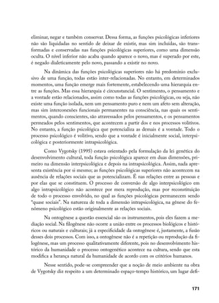 eliminar, negar e também conservar. Dessa forma, as funções psicológicas inferiores
não são liquidadas no sentido de deixar de existir, mas sim incluídas, são trans-
formadas e conservadas nas funções psicológicas superiores, como uma dimensão
oculta. O nível inferior não acaba quando aparece o novo, mas é superado por este,
é negado dialeticamente pelo novo, passando a existir no novo.
       Na dinâmica das funções psicológicas superiores não há predomínio exclu-
sivo de uma função, todas estão inter-relacionadas. No entanto, em determinados
momentos, uma função emerge mais fortemente, estabelecendo uma hierarquia en-
tre as funções. Mas essa hierarquia é circunstancial. O sentimento, o pensamento e
a vontade estão relacionados, assim como todas as funções psicológicas, ou seja, não
existe uma função isolada, nem um pensamento puro e nem um afeto sem alteração,
mas sim interconexões funcionais permanentes na consciência, nas quais os senti-
mentos, quando conscientes, são atravessados pelos pensamentos, e os pensamentos
permeados pelos sentimentos, que acontecem a partir dos e nos processos volitivos.
No entanto, a função psicológica que potencializa as demais é a vontade. Todo o
processo psicológico é volitivo, sendo que a vontade é inicialmente social, interpsi-
cológica e posteriormente intrapsicológica.
       Como Vygotsky (1995) estava orientado pela formulação da lei genética do
desenvolvimento cultural, toda função psicológica aparece em duas dimensões, pri-
meiro na dimensão interpsicológica e depois na intrapsicológica. Assim, nada apre-
senta existência por si mesmo; as funções psicológicas superiores não acontecem na
ausência de relações sociais que as potencializam. É nas relações entre as pessoas e
por elas que se constituem. O processo de conversão de algo interpsicológico em
algo intrapsicológico não acontece por mera reprodução, mas por reconstituição
de todo o processo envolvido, no qual as funções psicológicas permanecem sendo
“quase sociais”. Na natureza de toda a dimensão intrapsicológica, na gênese do fe-
nômeno psicológico estão originalmente as relações sociais.
       Na ontogênese a questão essencial são os instrumentos, pois eles fazem a me-
diação social. Na filogênese não ocorre a união entre os processos biológicos e histó-
ricos ou naturais e culturais; já a especificidade da ontogênese é, justamente, a fusão
desses dois processos. Com isso, a ontogênese não é a repetição ou reprodução da fi-
logênese, mas um processo qualitativamente diferente, pois no desenvolvimento his-
tórico da humanidade o processo ontogenético acontece na cultura, sendo que esta
modifica a herança natural da humanidade de acordo com os critérios humanos.
      Nesse sentido, pode-se compreender que a noção de meio ambiente na obra
de Vygotsky diz respeito a um determinado espaço-tempo histórico, um lugar defi-


                                                                                   171
 
