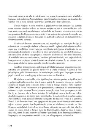 nido onde ocorrem as relações dinâmicas e as interações resultantes das atividades
humanas e da natureza. Assim, todas as transformações produzidas nas relações dos
sujeitos com o meio natural e construído constituem o meio ambiente.
       Nessas relações, o autor ressaltou o papel ativo do ser humano e da cultura:
o ser humano constitui cultura ao mesmo tempo em que é constituído pela cul-
tura; entretanto, o desenvolvimento cultural do ser humano encontra sustentação
nos processos biológicos, no crescimento e na maturação orgânica, formando um
processo complexo, em que o biológico e o cultural constituem-se mutuamente no
desenvolvimento humano.
       A atividade humana caracteriza-se pela reprodução ou repetição de algo já
existente, de condutas já criadas e elaboradas, devido à plasticidade do cérebro hu-
mano que possibilita a conservação de experiências anteriores e a facilitação de sua
reintegração. Entretanto, se essa fosse a única característica da atividade humana, o
ser humano se limitaria à adaptação às condições estabelecidas pelo meio ambiente.
A atividade humana caracteriza-se, também, pela criatividade, pela capacidade de
imaginar, criar, combinar novas situações. A atividade criadora do ser humano pro-
jeta-o para o futuro e para o passado, transformando o presente.
       A cultura como produção coletiva da atividade humana é uma dimensão sig-
nificativa que comporta as grandes revoluções e a vida cotidiana. A cultura é feita
pelos signos, pelas diversas formas de semiotização, sendo que a linguagem ocupa o
papel central, mas uma linguagem fundamentalmente histórica.
        O sujeito é constituído pelas significações culturais, porém a significação é
a própria ação, ela não existe em si, mas a partir do momento em que os sujeitos
entram em relação com o mundo, com o outro e consigo mesmo. Para Vygotsky
(2000, 1990), são os sentimentos e os pensamentos, a atividade e a experiência que
movem a criação humana. Tendo presente a complexidade desse pressuposto, a aná-
lise do ser humano não se limita à ordem do biológico e nem se localiza na ordem
do abstrato, mas sim ao sujeito que é constituído e é constituinte de relações sociais.
Nesse sentido, o ser humano sintetiza o conjunto das relações sociais e as constrói.
Pensar o ser humano como um agregado de relações sociais implica considerar o
sujeito em uma perspectiva da polissemia, pensar na dinâmica, na tensão, na dia-
lética, na estabilidade instável, na semelhança diferente. A conversão das relações
sociais no sujeito social se faz por meio da diferenciação: o lugar de onde o sujeito
fala, olha, sente, faz etc. é sempre diferente e partilhado. Essa diferença acontece na
linguagem, em um processo semiótico em que a linguagem é polissêmica.



172
 