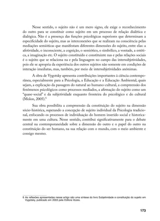 Nesse sentido, o sujeito não é um mero signo, ele exige o reconhecimento
do outro para se constituir como sujeito em um processo de relação dialética e
dialógica. Não é a presença das funções psicológicas superiores que determinam a
especificidade do sujeito, mas as interconexões que se realizam na consciência pelas
mediações semióticas que manifestam diferentes dimensões do sujeito, entre elas: a
afetividade, o inconsciente, a cognição, o semiótico, o simbólico, a vontade, a estéti-
ca, a imaginação etc. O sujeito constituído e constituinte nas e pelas relações sociais
é o sujeito que se relaciona na e pela linguagem no campo das intersubjetividades,
pois ele se apropria da experiência dos outros sujeitos não somente em condições de
interação imediatas, mas, também, por meio de intersubjetividades anônimas.
       A obra de Vygotsky apresenta contribuições importantes à ciência contempo-
rânea, especialmente para a Psicologia, a Educação e a Educação Ambiental, quais
sejam, a explicação da passagem do natural ao humano-cultural, a compreensão dos
fenômenos psicológicos como processos mediados, a afirmação do sujeito como um
“quase-social” e da subjetividade enquanto fronteira do psicológico e do cultural
(Molon, 2005).
       Sua obra possibilita a compreensão da constituição do sujeito na dimensão
sócio-histórica, superando a concepção de sujeito individual da Psicologia tradicio-
nal, enfocando os processos de individuação do homem inserido social e historica-
mente em uma cultura. Nesse sentido, contribui significativamente para o debate
central na contemporaneidade sobre a dimensão do outro e o papel do outro na
constituição do ser humano, na sua relação com o mundo, com o meio ambiente e
consigo mesmo.




	 As reflexões apresentadas nesse artigo são uma síntese do livro Subjetividade e constituição do sujeito em
   Vygotsky, publicado em 2003 pela Editora Vozes.



                                                                                                        173
 