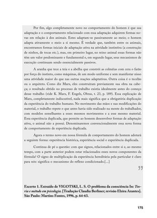 Por fim, algo completamente novo no comportamento do homem é que sua
adaptação e o comportamento relacionado com essa adaptação adquirem formas no-
vas em relação à dos animais. Estes adaptam-se passivamente ao meio; o homem
adapta ativamente o meio a si mesmo. É verdade que, também entre os animais,
encontramos formas iniciais de adaptação ativa na atividade instintiva (a construção
de ninhos, de tocas etc.), mas, em primeiro lugar, no reino animal essas formas não
têm um valor predominante e fundamental e, em segundo lugar, seus mecanismos de
execução continuam sendo essencialmente passivos.

       A aranha que tece a teia e a abelha que constrói as colméias com cera o farão
por força do instinto, como máquinas, de um modo uniforme e sem manifestar nisso
uma atividade maior do que nas outras reações adaptativas. Outra coisa é o tecelão
ou o arquiteto. Como diz Marx, eles construíram previamente sua obra na cabe-
ça; o resultado obtido no processo de trabalho existia idealmente antes do começo
desse trabalho (vide K. Marx, F. Engels, Obras, t. 23, p. 189). Essa explicação de
Marx, completamente indiscutível, nada mais significa que a obrigatória duplicação
da experiência do trabalho humano. No movimento das mãos e nas modificações do
material, o trabalho repete o que antes havia sido realizado na mente do trabalhador,
com modelos semelhantes a esses mesmos movimentos e a esse mesmo material.
Essa experiência duplicada, que permite ao homem desenvolver formas de adaptação
ativa, o animal não a possui. Denominaremos convencionalmente essa nova forma
de comportamento de experiência duplicada.

       Agora o termo novo em nossa fórmula de comportamento do homem adotará
a seguinte forma: experiência histórica, experiência social e experiência duplicada.

      Continua de pé a questão: com que signos, relacionados entre si e, ao mesmo
tempo, com a parte anterior podem estar relacionados esses novos componentes da
fórmula? O signo de multiplicação da experiência hereditária pela particular é claro
para nós: significa o mecanismo do reflexo condicionado.[...]



                                                                                  ”
Excerto 1. Extraído de VIGOTSKI, L. S. O problema da consciência In: Teo-
ria e método em psicologia. [Tradução Claudia Berliner; revisão Elzira Arantes].
São Paulo: Martins Fontes, 1996, p. 64-63.


                                                                                  175
 
