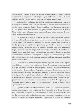 trutura genética e modo de ação, em resumo, toda sua natureza é social; inclusive
ao converter-se em processos psicológicos segue sendo quase-social. O Homem,
inclusive sozinho consigo mesmo, conserva funções de comunicação.
      Modificando a conhecida tese de Marx, poderíamos dizer que a natureza
psicológica do homem vem a ser um conjunto de relações sociais deslocadas ao
interior e convertidas em funções da personalidade e em formas de sua estrutu-
ra. Não pretendemos dizer que esse seja, precisamente, o significado da tese de
Marx, porém vemos nela a expressão mais completa de todo o resultado da histó-
ria do desenvolvimento cultural.
       Em relação às idéias aqui expostas, que de forma resumida nos ajudam a
conhecer a lei fundamental que temos observado na história do desenvolvimento
cultural ligada diretamente ao problema do coletivo infantil, cabe dizer que as
funções psicológicas superiores – por exemplo, a função da palavra – estavam
antes divididas e repartidas entre os homens, passando logo a ser funções da
própria personalidade. Era impossível esperar algo semelhante da conduta en-
tendida como individual. Antes os psicólogos procuravam deduzir o social do
comportamento individual. Investigavam as reações do indivíduo conseguidas no
laboratório e depois no coletivo, estudavam como muda a reação da personalidade
no ambiente coletivo.
      Tal discussão do problema é perfeitamente legítima, porém abarca o plano
secundário do ponto de vista genético no desenvolvimento da conduta. A tarefa
principal da análise é mostrar como se produz a reação individual em um am-
biente coletivo. Discordando de Piaget, supomos que o desenvolvimento não se
orienta para a socialização, mas sim para converter as relações sociais em funções
psicológicas. Por isso, toda a psicologia do coletivo no desenvolvimento infantil
se apresenta agora sob uma perspectiva completamente nova. Costuma-se per-
guntar como se comporta uma ou outra criança no coletivo. A pergunta que nos
fazemos é como o coletivo constitui, em uma ou outra criança, as funções psico-
lógicas superiores.
       Supunha-se anteriormente que a função existia no indivíduo de forma aca-
bada, semi-acabada ou embrionária, que dentro do coletivo se desenvolve, com-
plica, acrescenta, enriquece, ou, pelo contrário, se inibe, se comprime etc. Hoje
em dia possuímos todos os fundamentos para supor que a situação é oposta em
relação às funções psicológicas superiores. A princípio, as funções no ambiente


                                                                               177
 