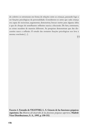 do coletivo se estruturam em forma de relações entre as crianças, passando logo a
 ser funções psicológicas da personalidade. Considerava-se antes que cada criança
 era capaz de raciocinar, argumentar, demonstrar, buscar razões para alguma idéia
 e que do choque de semelhantes reflexões nascia a discussão. De fato, entretanto,
 as coisas sucedem de maneira diferente. As pesquisas demonstram que das dis-
 cussões nasce a reflexão. O estudo das restantes funções psicológicas nos leva à
 mesma conclusão.[...].


                                                                                    ”




 Excerto 2. Extraído de VIGOTSKI, L. S. Génesis de las funciones psíquicas
 superiores. In: Historia del desarrollo de las funciones psíquicas superiores. Madrid:
 Visor Distribuciones, S. A., 1995, p. 150-152.


178
 