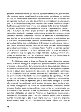 pensa os fenômenos clínicos que observa, o pensamento freudiano, para Plastino,
não consegue superar completamente uma concepção de natureza em oposição
ao frágil ser humano em suas tentativas de domesticar em si e no mundo esta for-
ça imperiosa, mantendo uma idéia de confronto e dominação com a natureza, em
prejuízo da perspectiva de integração com ela. Como adverte Plastino, na perspec-
tiva freudiana, particularmente em seu texto clássico O Mal-Estar da Civilização, o
sofrimento resultaria da impossibilidade de “dominar completamente a natureza”,
isto é, de cumprir até o fim o projeto prometéico da modernidade. Já Winnicott,
mantendo a inspiração freudiana, pode mover-se em direção a uma concepção
vitalista de natureza, sustentando a idéia de um dinamismo da natureza humana
que, acolhida por um ambiente favorecedor, permite vivenciar o sentimento de que
a vida vale a pena ser vivida e permite o desenvolvimento do sujeito humano. A
perspectiva vitalista, cuja centralidade na dinâmica auto-organizadora da vida per-
mite pensar a natureza pensada como um ser vivo e complexo, foi excluída pela
perspectiva hegemônica na modernidade. Assim, Plastino nos convida a pensar
como Winnicott radicaliza, onde Freud não pôde fazê-lo, a virada em direção a
uma concepção que não opõe, mas integra natureza e cultura, permitindo uma
prática psicanalítica que opera com uma concepção da natureza que se afasta da
metáfora maquínica e do determinismo modernos.

       Em Heidegger: salvar é deixar-ser, Nancy Mangabeira Unger traz o pensa-
mento de Martin Heidegger e seu profundo questionamento do que poderíamos
chamar de os desequilíbrios do humanismo moderno, denunciado pelo filósofo par-
ticularmente nos aspectos da orientação antropocêntrica, da hegemonia do pensa-
mento do cálculo sobre outros modos de pensar e da objetificação e dominação
do mundo pela imposição de sentidos redutores da complexidade do real. Assim,
na contracorrente destas tendências empobrecedoras da experiência, o filósofo
sugere uma dimensão do pensar que supere esta racionalidade unidimensional,
contribuição de particular importância para o pensamento ecológico e a educa-
ção ambiental. Num poético convite à aventura de pensar, Nancy conduz o leitor
às noções heideggerianas de habitar, em seu sentido ético, restituindo o sentido
originário do ethos grego como ambiência e modo como o ser humano realiza sua
humanidade. Como destaca a autora, no pensamento de Heidegger, todo morar
autêntico está ligado a um preservar. Preservar não é apenas não causar danos a
alguma coisa. O preservar genuíno tem uma dimensão positiva, ativa, e acontece
quando deixamos algo na paz de sua própria natureza, de sua força originária.
Assim também, salvar não tem unicamente o sentido de resgatar uma coisa do


18
 