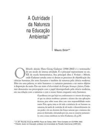 A Outridade
                 da Natureza
                na Educação
                  Ambiental*

                                                      Mauro Grün**




O
             filósofo alemão Hans-Georg Gadamer (1900-2002) é o testemunho
             de um século de intensa atividade. É o principal representante no séc.
             XX da escola hermenêutica. Sua principal obra é Verdade e Método,
             onde Gadamer estuda como se deram os processos de objetificação das
ciências humanas, dos seres humanos e também da natureza pela ciência moderna.
Dito em uma palavra, os seres humanos e a natureza passaram a ser meros objetos
à disposição da razão. Em seu texto A diversidade da Europa, herança e futuro, Gada-
mer demonstra sua preocupação com o papel desempenhado pela ciência moderna,
em sua relação com a natureza e com o nosso futuro enquanto seres humanos.
                               O problema com que hoje nos confrontamos é o mesmo de sempre,
                               só que na ciência moderna e perante o alcance das suas aplicações
                               técnicas, pesa sobre nossa alma com uma responsabilidade muito
                               maior. Pois, agora, trata-se de toda a existência do ser humano na
                               natureza, da tarefa de controlar de tal modo o desenvolvimento do
                               seu poder e do seu domínio das forças naturais que a natureza não
                               possa ser destruída e devastada por nós, mas se conserve juntamen-
                               te com a nossa existência na terra (Gadamer, s/d, p.24).

*	 In: 26ª. Reunião Anual da ANPED. Poços de Caldas, 2003 / Texto Completo em CD-ROM, 2003.
**	Filósofo, doutor em Educação, professor da Universidade do Planalto Catarinense (UNIPLAC).
 