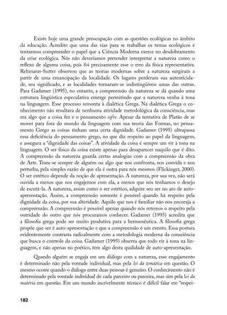 Existe hoje uma grande preocupação com as questões ecológicas no âmbito
da educação. Acredito que uma das vias para se trabalhar os temas ecológicos é
tentarmos compreender o papel que a Ciência Moderna exerce no desdobramento
da crise ecológica. Nós não deveríamos pretender interpretar a natureza como o
reflexo de alguma coisa, pois foi precisamente esse o erro da física representativa.
Rehmann-Sutter observou que as teorias modernas sobre a natureza surgiram a
partir de uma emancipação da localidade. Os lugares perderam sua autenticida-
de, seu significado, e as localidades tornaram-se indistingüíveis umas das outras.
Para Gadamer (1995), no entanto, a compreensão da natureza se dá quando uma
estrutura lingüística especulativa emerge permitindo que a natureza venha à tona
na linguagem. Esse processo remonta à dialética Grega. Na dialética Grega o co-
nhecimento não resultava de nenhuma atividade metodológica da consciência, mas
era algo que a coisa fez e o pensamento sofre. Apesar da tentativa de Platão de se
mover para fora do mundo da linguagem com sua teoria das Formas, no pensa-
mento Grego as coisas tinham uma certa dignidade. Gadamer (1995) ultrapassa
essa deficiência do pensamento grego, no que diz respeito ao papel da linguagem,
e assegura a “dignidade das coisas”. A atividade da coisa é sempre um vir à tona na
linguagem. O ser físico da coisa existe apenas para desaparecer naquilo que é dito.
A compreensão da natureza guarda certas analogias com a compreensão da obra
de Arte. Trata-se sempre de alguém ou algo que nos confronta, nos convida e nos
perturba, pela simples razão de que ela é outra para nós mesmos (Flickinger, 2000).
O ser estético depende da noção de apresentação. A natureza, por sua vez, não será
ouvida a menos que nos engajemos com ela, a menos que nós tenhamos o desejo
de escutá-la. A natureza, assim como o ser estético, adquire seu ser no ato de auto-
apresentação. Assim, a compreensão somente é possível quando há respeito pela
dignidade da coisa, por sua alteridade. Aquilo que nos é familiar não nos encoraja a
compreensão. A compreensão é possível apenas quando nós retemos o respeito pela
outridade do outro que nós procuramos conhecer. Gadamer (1995) acredita que
a filosofia grega pode ser muito produtiva para a hermenêutica. A filosofia grega
propõe que ser é auto-apresentação e que a compreensão é um evento. Essa postura
evidentemente contrasta radicalmente com a metodologia moderna da consciência
que busca o controle da coisa. Gadamer (1995) observa que todo vir à tona na lin-
guagem, e não apenas no poético, tem algo desta qualidade de auto-apresentação.
      Quando alguém se engaja em um diálogo com a natureza, esse engajamento
é determinado não pela vontade individual, mas pela lei da temática em questão. O
mesmo ocorre quando o diálogo entre duas pessoas é genuíno. O conhecimento não é
determinado pela vontade individual de cada parceiro ou parceira, mas sim pela lei da
matéria em questão. Em um mundo incrivelmente técnico é difícil falar em “respei-


182
 