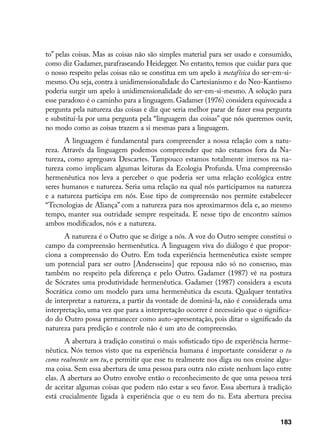 to” pelas coisas. Mas as coisas não são simples material para ser usado e consumido,
como diz Gadamer, parafraseando Heidegger. No entanto, temos que cuidar para que
o nosso respeito pelas coisas não se constitua em um apelo à metafísica do ser-em-si-
mesmo. Ou seja, contra à unidimensionalidade do Cartesianismo e do Neo-Kantismo
poderia surgir um apelo à unidimensionalidade do ser-em-si-mesmo. A solução para
esse paradoxo é o caminho para a linguagem. Gadamer (1976) considera equivocada a
pergunta pela natureza das coisas e diz que seria melhor parar de fazer essa pergunta
e substituí-la por uma pergunta pela “linguagem das coisas” que nós queremos ouvir,
no modo como as coisas trazem a si mesmas para a linguagem.
       A linguagem é fundamental para compreender a nossa relação com a natu-
reza. Através da linguagem podemos compreender que não estamos fora da Na-
tureza, como apregoava Descartes. Tampouco estamos totalmente imersos na na-
tureza como implicam algumas leituras da Ecologia Profunda. Uma compreensão
hermenêutica nos leva a perceber o que poderia ser uma relação ecológica entre
seres humanos e natureza. Seria uma relação na qual nós participamos na natureza
e a natureza participa em nós. Esse tipo de compreensão nos permite estabelecer
“Tecnologias de Aliança” com a natureza para nos aproximarmos dela e, ao mesmo
tempo, manter sua outridade sempre respeitada. E nesse tipo de encontro saímos
ambos modificados, nós e a natureza.
      A natureza é o Outro que se dirige a nós. A voz do Outro sempre constitui o
campo da compreensão hermenêutica. A linguagem viva do diálogo é que propor-
ciona a compreensão do Outro. Em toda experiência hermenêutica existe sempre
um potencial para ser outro [Andersseins] que repousa não só no consenso, mas
também no respeito pela diferença e pelo Outro. Gadamer (1987) vê na postura
de Sócrates uma produtividade hermenêutica. Gadamer (1987) considera a escuta
Socrática como um modelo para uma hermenêutica da escuta. Qualquer tentativa
de interpretar a natureza, a partir da vontade de dominá-la, não é considerada uma
interpretação, uma vez que para a interpretação ocorrer é necessário que o significa-
do do Outro possa permanecer como auto-apresentação, pois ditar o significado da
natureza para predição e controle não é um ato de compreensão.
       A abertura à tradição constitui o mais sofisticado tipo de experiência herme-
nêutica. Nós temos visto que na experiência humana é importante considerar o tu
como realmente um tu, e permitir que esse tu realmente nos diga ou nos ensine algu-
ma coisa. Sem essa abertura de uma pessoa para outra não existe nenhum laço entre
elas. A abertura ao Outro envolve então o reconhecimento de que uma pessoa terá
de aceitar algumas coisas que podem não estar a seu favor. Essa abertura à tradição
está crucialmente ligada à experiência que o eu tem do tu. Esta abertura precisa


                                                                                 183
 