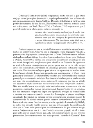 O teólogo Martin Buber (1996) compreendeu muito bem que o que estava
em jogo em tal princípio é justamente o respeito pela outridade. Nós podemos di-
zer que pensadores como Bacon, Galileu e Descartes trabalharam a partir de uma
postura instrumental do tipo Eu-isso. Nos escritos deles a natureza é tratada como
um objeto, como um “isso”. Buber (1996) e Gadamer (1992) argumentam que é
possível manter uma relação com a natureza enquanto tu.
                          A árvore não é uma impressão, nenhum jogo de minha ima-
                          ginação, nenhum aspecto emocional, ela me confronta corpo-
                          ralmente e tem que lidar comigo ou Eu preciso lidar com ela
                          – apenas diferentemente. Não deveríamos tentar diluir que o
                          significado da relação é a reciprocidade. (Buber, 1996, p. 58).


       Gadamer argumenta que a voz do Outro sempre constitui o campo herme-
nêutico de compreensão. Uma vez que a linguagem é uma linguagem viva, ela é,
portanto, uma linguagem de comunicação com o Outro. Gadamer sente-se influen-
ciado pelo modelo do diálogo Socrático. Comentando sobre o debate entre Gadamer
e Derrida, Risser (1997) enfatiza que uma pessoa não entra em um diálogo ou em
um ato de interpretação simplesmente para identificar as fraquezas do argumento
de seu interlocutor, e conseqüentemente procura provar que ele ou ela estão sempre
certos e os outros errados. Na verdade, em um diálogo genuíno é justamente o oposto
que ocorre. Um indivíduo esforça-se para reforçar os argumentos do seu/sua inter-
locutor/a com o intuito de assegurar que aquilo que a outra pessoa – o Outro – tem
para dizer é “iluminante”. Gadamer (1989) considera essa boa vontade como essencial
para qualquer compreensão verdadeira. Isso é essencial também para os modos através
dos quais nós nos relacionamos com a natureza. É exatamente esse tipo de atitude
que deveríamos adotar se estamos buscando melhorar nossa relação com a natureza.
Não tem sentido buscar uma relação mais harmoniosa com a natureza se nós não
possuímos a mínima boa vontade para compreendê-la como Outro. Se, em vez disso,
nós nos esforçamos sempre para impor um significado, predição ou controle sobre
a natureza, nós estaremos entrando em um tipo de conquista e não em um diálogo.
A aceitação da outridade da natureza envolve necessariamente um desejo sincero de
compreendê-la. Ao assumir uma tal postura seríamos inevitavelmente levados a uma
hermenêutica da escuta. Essa boa vontade permite a projeção de nossa inteligibilidade
no outro. Esta projeção é então não mais que uma pré-concepção da completude. É
claro que o Outro pode aparecer para nós diferentemente do que havíamos imagi-
nado e freqüentemente esse é o caso. Contudo, sem uma projeção inicial, o intér-
prete entra em um círculo vicioso que acaba por confirmar sempre os seus próprios
pensamentos. Isso constitui então não mais que uma “Vontade de Dominar”. Para


                                                                                    185
 