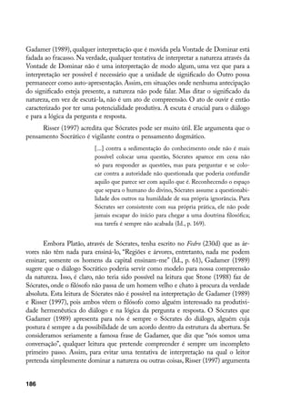 Gadamer (1989), qualquer interpretação que é movida pela Vontade de Dominar está
fadada ao fracasso. Na verdade, qualquer tentativa de interpretar a natureza através da
Vontade de Dominar não é uma interpretação de modo algum, uma vez que para a
interpretação ser possível é necessário que a unidade de significado do Outro possa
permanecer como auto-apresentação. Assim, em situações onde nenhuma antecipação
do significado esteja presente, a natureza não pode falar. Mas ditar o significado da
natureza, em vez de escutá-la, não é um ato de compreensão. O ato de ouvir é então
caracterizado por ter uma potencialidade produtiva. A escuta é crucial para o diálogo
e para a lógica da pergunta e resposta.
     Risser (1997) acredita que Sócrates pode ser muito útil. Ele argumenta que o
pensamento Socrático é vigilante contra o pensamento dogmático.
                          [...] contra a sedimentação do conhecimento onde não é mais
                          possível colocar uma questão, Sócrates aparece em cena não
                          só para responder as questões, mas para perguntar e se colo-
                          car contra a autoridade não questionada que poderia confundir
                          aquilo que parece ser com aquilo que é. Reconhecendo o espaço
                          que separa o humano do divino, Sócrates assume a questionabi-
                          lidade dos outros na humildade de sua própria ignorância. Para
                          Sócrates ser consistente com sua própria prática, ele não pode
                          jamais escapar do início para chegar a uma doutrina filosófica;
                          sua tarefa é sempre não acabada (Id., p. 169).


      Embora Platão, através de Sócrates, tenha escrito no Fedro (230d) que as ár-
vores não têm nada para ensiná-lo, “Regiões e árvores, entretanto, nada me podem
ensinar; somente os homens da capital ensinam-me” (Id., p. 61), Gadamer (1989)
sugere que o diálogo Socrático poderia servir como modelo para nossa compreensão
da natureza. Isso, é claro, não teria sido possível na leitura que Stone (1988) faz de
Sócrates, onde o filósofo não passa de um homem velho e chato à procura da verdade
absoluta. Esta leitura de Sócrates não é possível na interpretação de Gadamer (1989)
e Risser (1997), pois ambos vêem o filósofo como alguém interessado na produtivi-
dade hermenêutica do diálogo e na lógica da pergunta e resposta. O Sócrates que
Gadamer (1989) apresenta para nós é sempre o Sócrates do diálogo, alguém cuja
postura é sempre a da possibilidade de um acordo dentro da estrutura da abertura. Se
consideramos seriamente a famosa frase de Gadamer, que diz que “nós somos uma
conversação”, qualquer leitura que pretende compreender é sempre um incompleto
primeiro passo. Assim, para evitar uma tentativa de interpretação na qual o leitor
pretenda simplesmente dominar a natureza ou outras coisas, Risser (1997) argumenta


186
 
