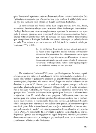 que a hermenêutica permanece dentro do contexto de um evento comunicativo. Esta
vigilância na conversação que nós somos é que pode nos levar à solidariedade huma-
na, pois essa vigilância é um esforço em direção à estrutura da abertura.
      A hermenêutica nos permite então falar sempre em uma nova voz. Assim,
no contexto das nossas relações com a natureza, é bom lembrar que, como afirma a
Ecologia Profunda, nós estamos completamente separados da natureza, e essa sepa-
ração é uma das causas da crise ecológica. Mais importante, no entanto, a herme-
nêutica pode nos colocar mais perto da natureza sem causar nenhum dos problemas
que acompanham a Ecologia Profunda, tais como a dissolução da individualidade
no todo. Mas voltemos por um momento à definição de hermenêutica dada por
Gadamer (1976, p. 83):
                           [...] hermenêutica é deixar aquilo que está alienado pelo caráter
                           da palavra escrita ou pelo fato de estar cultural e historicamente
                           distanciado falar novamente. Isso é hermenêutica: deixar aquilo
                           que parece estar longe falar novamente. Contudo, no esforço em
                           trazer para perto aquilo que está longe... nós não deveríamos es-
                           quecer que a justificação última ou fim é trazer aquilo para perto
                           de um modo que isso fale em uma nova voz.


       De acordo com Gadamer (1989), uma experiência genuína da Natureza pode
ocorrer apenas se a natureza é tratada como tu. Se a experiência hermenêutica é ge-
nuína, então ambos os parceiros/as emergem do encontro transformados. Quando a
questão aparece, ela quebra e abre o ser da coisa. O Logos que explica a abertura do ser
da coisa é a questão. “O discurso que pretende revelar algo requer que a coisa seja
quebrada e aberta pela questão” (Gadamer, 1989, p. 363). Isso é muito importante
para a Educação Ambiental. Na verdade, a solução de problemas é importante para
qualquer área. Contudo, é de importância especial para Educação Ambiental fazer
as questões certas. É crucial saber como perguntar. Infelizmente, não existe um
método para nos ensinar a colocar questões. Sócrates nos ensinou que o conheci-
mento mais precioso é o conhecimento de que não sabemos. A dialética de Sócrates
cria as condições mais apropriadas para colocar uma questão. A hermenêutica pode
contribuir para a Educação Ambiental, pois nos ajuda a desenvolver a “arte de saber
que podemos não ter razão”, pois nossos preconceitos foram alterados no encontro
com o Outro. No movimento da conversação as palavras são protegidas de seu uso
dogmático. Quando nós nos engajamos na lógica da questão e resposta, na dialética
da escuta o mesmo ocorrerá, e os dogmas que nos impedem de entrar numa relação
genuína com a Natureza são eliminados.

                                                                                        187
 