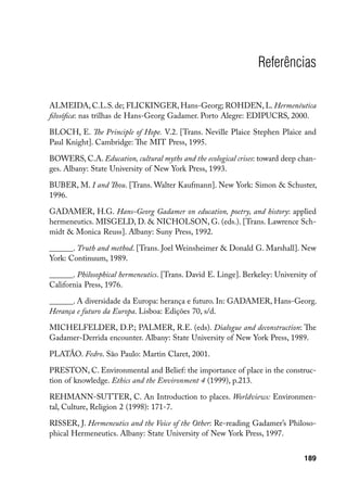 Referências

ALMEIDA, C.L.S. de; FLICKINGER, Hans-Georg; ROHDEN, L. Hermenêutica
filosófica: nas trilhas de Hans-Georg Gadamer. Porto Alegre: EDIPUCRS, 2000.

BLOCH, E. The Principle of Hope. V.2. [Trans. Neville Plaice Stephen Plaice and
Paul Knight]. Cambridge: The MIT Press, 1995.

BOWERS, C.A. Education, cultural myths and the ecological crises: toward deep chan-
ges. Albany: State University of New York Press, 1993.

BUBER, M. I and Thou. [Trans. Walter Kaufmann]. New York: Simon  Schuster,
1996.

GADAMER, H.G. Hans-Georg Gadamer on education, poetry, and history: applied
hermeneutics. MISGELD, D.  NICHOLSON, G. (eds.). [Trans. Lawrence Sch-
midt  Monica Reuss]. Albany: Suny Press, 1992.

______. Truth and method. [Trans. Joel Weinsheimer  Donald G. Marshall]. New
York: Continuum, 1989.

______. Philosophical hermeneutics. [Trans. David E. Linge]. Berkeley: University of
California Press, 1976.

______. A diversidade da Europa: herança e futuro. In: GADAMER, Hans-Georg.
Herança e futuro da Europa. Lisboa: Edições 70, s/d.

MICHELFELDER, D.P.; PALMER, R.E. (eds). Dialogue and deconstruction: The
Gadamer-Derrida encounter. Albany: State University of New York Press, 1989.

PLATÃO. Fedro. São Paulo: Martin Claret, 2001.

PRESTON, C. Environmental and Belief: the importance of place in the construc-
tion of knowledge. Ethics and the Environment 4 (1999), p.213.

REHMANN-SUTTER, C. An Introduction to places. Worldviews: Environmen-
tal, Culture, Religion 2 (1998): 171-7.

RISSER, J. Hermeneutics and the Voice of the Other: Re-reading Gadamer’s Philoso-
phical Hermeneutics. Albany: State University of New York Press, 1997.


                                                                                189
 