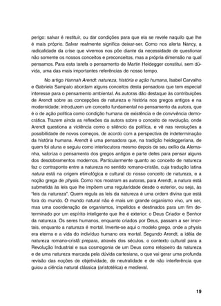 perigo: salvar é restituir, ou dar condições para que ela se revele naquilo que lhe
é mais próprio. Salvar realmente significa deixar-ser. Como nos alerta Nancy, a
radicalidade da crise que vivemos nos põe diante da necessidade de questionar
não somente os nossos conceitos e preconceitos, mas a própria dimensão na qual
pensamos. Para esta tarefa o pensamento de Martin Heidegger constitui, sem dú-
vida, uma das mais importantes referências de nosso tempo.

       No artigo Hannah Arendt: natureza, história e ação humana, Isabel Carvalho
e Gabriela Sampaio abordam alguns conceitos desta pensadora que tem especial
interesse para o pensamento ambiental. As autoras dão destaque às contribuições
de Arendt sobre as concepções de natureza e história nos gregos antigos e na
modernidade; introduzem um conceito fundamental no pensamento da autora, que
é o de ação política como condição humana de existência e de convivência demo-
crática. Trazem ainda as reflexões da autora sobre o conceito de revolução, onde
Arendt questiona a violência como o silêncio da política, e vê nas revoluções a
possibilidade de novos começos, de acordo com a perspectiva de indeterminação
da história humana. Arendt é uma pensadora que, na tradição heideggeriana, de
quem foi aluna e seguiu como interlocutora mesmo depois de seu exílio da Alema-
nha, valoriza o pensamento dos gregos antigos e parte deles para pensar alguns
dos desdobramentos modernos. Particularmente quanto ao conceito de natureza
faz o contraponto entre a natureza no sentido romano-cristão, cuja tradução latina
natura está na origem etimológica e cultural do nosso conceito de natureza, e a
noção grega de physis. Como nos mostram as autoras, para Arendt, a natura está
submetida às leis que lhe impõem uma regularidade desde o exterior, ou seja, às
“leis da natureza”. Quem regula as leis da natureza é uma ordem divina que está
fora do mundo. O mundo natural não é mais um grande organismo vivo, um ser,
mas uma coordenação de organismos, impelidos e destinados para um fim de-
terminado por um espírito inteligente que lhe é exterior: o Deus Criador e Senhor
da natureza. Os seres humanos, enquanto criados por Deus, passam a ser imor-
tais, enquanto a natureza é mortal. Inverte-se aqui o modelo grego, onde a physis
era eterna e a vida do indivíduo humano era mortal. Segundo Arendt, a idéia de
natureza romano-cristã prepara, através dos séculos, o contexto cultural para a
Revolução Industrial e sua cosmogonia de um Deus como relojoeiro da natureza
e de uma natureza marcada pela dúvida cartesiana, o que vai gerar uma profunda
revisão das noções de objetividade, de neutralidade e de não interferência que
guiou a ciência natural clássica (aristotélica) e medieval.




                                                                                19
 