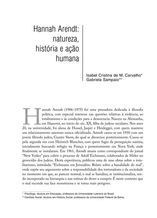 Hannah Arendt:
                natureza,
          história e ação
                 humana
                                                          Isabel Cristina de M. Carvalho*
                                                          Gabriela Sampaio**




H
               annah Arendt (1906-1975) foi uma pensadora dedicada à filosofia
               política, com especial interesse nas questões relativas à violência, ao
               totalitarismo e às condições para a democracia. Nasceu na Alemanha,
               em Hanover, no início do séc. XX, filha de judeus seculares. Nos anos
20, na universidade, foi aluna de Hussel, Jasper e Heidegger, com quem manteve
um relacionamento amoroso nunca oficializado. Arendt casou-se em 1930 com um
jovem filósofo judeu, Gunter Stern, do qual se divorciou posteriormente. Casou-se
pela segunda vez com Heinrich Bluncher, com quem fugiu da perseguição nazista,
inicialmente buscando refúgio na França e posteriormente em Nova York, onde
finalmente se instalaram. Em 1961, Arendt atuara como correspondente do jornal
“New Yorker” para cobrir o processo de Adolf Eichmann, colaborador de Hitler no
genocídio dos judeus. Desta experiência, publicou uma de suas obras sobre o tota-
litarismo, intitulada: “Eichmann em Jerusalém. Relato sobre a banalidade do mal”,
onde expõe seu argumento sobre a responsabilidade dos torturadores e da sociedade
no momento em que, ao parecer normal, o mal se banaliza, se institucionaliza, sen-
do incorporado na hierarquia e nas rotinas do dever a cumprir. É neste contexto que
o mal esconde sua face monstruosa e se torna mais perigoso.

*	 Psicóloga, doutora em Educação, professora da Universidade Luterana do Brasil.
**	Cientista Social, doutora em História Social, professora da Universidade Federal da Bahia.
 