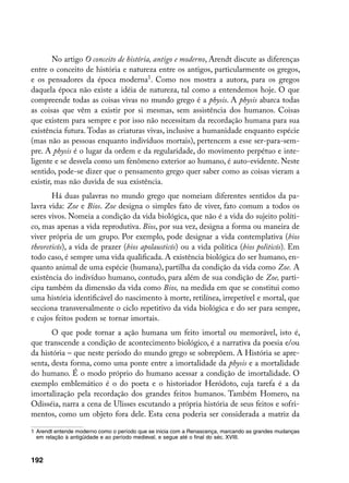 No artigo O conceito de história, antigo e moderno, Arendt discute as diferenças
entre o conceito de história e natureza entre os antigos, particularmente os gregos,
e os pensadores da época moderna. Como nos mostra a autora, para os gregos
daquela época não existe a idéia de natureza, tal como a entendemos hoje. O que
compreende todas as coisas vivas no mundo grego é a physis. A physis abarca todas
as coisas que vêm a existir por si mesmas, sem assistência dos humanos. Coisas
que existem para sempre e por isso não necessitam da recordação humana para sua
existência futura. Todas as criaturas vivas, inclusive a humanidade enquanto espécie
(mas não as pessoas enquanto indivíduos mortais), pertencem a esse ser-para-sem-
pre. A physis é o lugar da ordem e da regularidade, do movimento perpétuo e inte-
ligente e se desvela como um fenômeno exterior ao humano, é auto-evidente. Neste
sentido, pode-se dizer que o pensamento grego quer saber como as coisas vieram a
existir, mas não duvida de sua existência.
       Há duas palavras no mundo grego que nomeiam diferentes sentidos da pa-
lavra vida: Zoe e Bios. Zoe designa o simples fato de viver, fato comum a todos os
seres vivos. Nomeia a condição da vida biológica, que não é a vida do sujeito políti-
co, mas apenas a vida reprodutiva. Bios, por sua vez, designa a forma ou maneira de
viver própria de um grupo. Por exemplo, pode designar a vida contemplativa (bios
theoreticós), a vida de prazer (bios apolausticós) ou a vida política (bios politicós). Em
todo caso, é sempre uma vida qualificada. A existência biológica do ser humano, en-
quanto animal de uma espécie (humana), partilha da condição da vida como Zoe. A
existência do indivíduo humano, contudo, para além de sua condição de Zoe, parti-
cipa também da dimensão da vida como Bios, na medida em que se constitui como
uma história identificável do nascimento à morte, retilínea, irrepetível e mortal, que
secciona transversalmente o ciclo repetitivo da vida biológica e do ser para sempre,
e cujos feitos podem se tornar imortais.
       O que pode tornar a ação humana um feito imortal ou memorável, isto é,
que transcende a condição de acontecimento biológico, é a narrativa da poesia e/ou
da história – que neste período do mundo grego se sobrepõem. A História se apre-
senta, desta forma, como uma ponte entre a imortalidade da physis e a mortalidade
do humano. É o modo próprio do humano acessar a condição de imortalidade. O
exemplo emblemático é o do poeta e o historiador Heródoto, cuja tarefa é a da
imortalização pela recordação dos grandes feitos humanos. Também Homero, na
Odisséia, narra a cena de Ulisses escutando a própria história de seus feitos e sofri-
mentos, como um objeto fora dele. Esta cena poderia ser considerada a matriz da

	 Arendt entende moderno como o período que se inicia com a Renascença, marcando as grandes mudanças
   em relação à antigüidade e ao período medieval, e segue até o final do séc. XVIII.



192
 