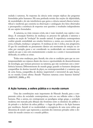 mulada à natureza. As respostas da ciência serão sempre réplicas das perguntas
formuladas pelos humanos. Há uma profunda revisão das noções de objetividade,
de neutralidade e de não interferência que guiou a ciência natural clássica (aristo-
télica) e medieval, que consistia na observação e catalogação dos fatos observados
e pressupunha a existência de respostas sem questões e resultados independentes
de um sujeito formulador.
       A natureza, na visão romano-cristã, não é mais imutável, mas sujeita à mu-
dança. A concepção histórica da mudança ou processo foi aplicada à natureza e
resultou na noção de “evolução” do mundo natural. A experiência contemporânea
confere grande centralidade aos estudos históricos e, nestes, aos conceitos de pro-
cesso, evolução, mudança e progresso. A mudança já não é cíclica, mas progressiva.
O que foi considerado no pensamento clássico um movimento de rotação ou cir-
cular, por exemplo, passa a ser considerado na modernidade um movimento em
espiral, em que o raio está constantemente a mudar ou o centro é incessantemente
deslocado, ou ambas as coisas.
       Todas estas mudanças, para Arendt, vão criar as condições para que na con-
temporaneidade nos vejamos diante dos riscos e oportunidades do desenvolvimento
da tecnologia, que instaura processos na natureza, que não ocorreriam sem a inter-
ferência humana. Diferentemente do mundo grego, quando os humanos almejavam
compartilhar do destino imortal da physis, na contemporaneidade é a natureza que,
de certa forma, compartilha do destino imprevisível e irreversível da ação huma-
na no mundo. Como afirma Arendt: “Fazemos natureza como fazemos história”
(ARENDT, 2000b, p. 89).




A Ação humana, a esfera pública e o mundo comum
      Uma das contribuições mais importantes de Hannah Arendt, para a com-
preensão crítica da sociedade contemporânea, está em sua reflexão sobre a Ação
humana. Para a autora, em contraposição ao paradigma antigo grego, a sociedade
moderna está marcada pela diluição das fronteiras entre os domínios do público e
do privado e o declínio da esfera pública – o lugar do político e da Ação humana
por excelência. Arendt vê na modernidade a emergência de uma nova esfera que
denomina de social e que representa a ascensão dos interesses privados sobre o do-
mínio do mundo comum ou o mundo público.



194
 