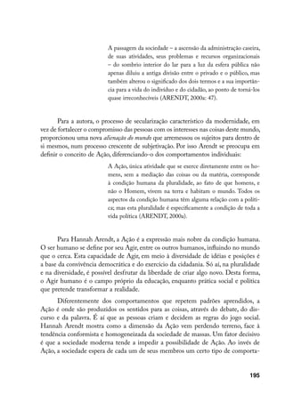 A passagem da sociedade – a ascensão da administração caseira,
                          de suas atividades, seus problemas e recursos organizacionais
                          – do sombrio interior do lar para a luz da esfera pública não
                          apenas diluiu a antiga divisão entre o privado e o público, mas
                          também alterou o significado dos dois termos e a sua importân-
                          cia para a vida do indivíduo e do cidadão, ao ponto de torná-los
                          quase irreconhecíveis (ARENDT, 2000a: 47).


       Para a autora, o processo de secularização característico da modernidade, em
vez de fortalecer o compromisso das pessoas com os interesses nas coisas deste mundo,
proporcionou uma nova alienação do mundo que arremessou os sujeitos para dentro de
si mesmos, num processo crescente de subjetivação. Por isso Arendt se preocupa em
definir o conceito de Ação, diferenciando-o dos comportamentos individuais:
                          A Ação, única atividade que se exerce diretamente entre os ho-
                          mens, sem a mediação das coisas ou da matéria, corresponde
                          à condição humana da pluralidade, ao fato de que homens, e
                          não o Homem, vivem na terra e habitam o mundo. Todos os
                          aspectos da condição humana têm alguma relação com a políti-
                          ca; mas esta pluralidade é especificamente a condição de toda a
                          vida política (ARENDT, 2000a).


       Para Hannah Arendt, a Ação é a expressão mais nobre da condição humana.
O ser humano se define por seu Agir, entre os outros humanos, influindo no mundo
que o cerca. Esta capacidade de Agir, em meio à diversidade de idéias e posições é
a base da convivência democrática e do exercício da cidadania. Só aí, na pluralidade
e na diversidade, é possível desfrutar da liberdade de criar algo novo. Desta forma,
o Agir humano é o campo próprio da educação, enquanto prática social e política
que pretende transformar a realidade.
      Diferentemente dos comportamentos que repetem padrões aprendidos, a
Ação é onde são produzidos os sentidos para as coisas, através do debate, do dis-
curso e da palavra. É aí que as pessoas criam e decidem as regras do jogo social.
Hannah Arendt mostra como a dimensão da Ação vem perdendo terreno, face à
tendência conformista e homogeneizada da sociedade de massas. Um fator decisivo
é que a sociedade moderna tende a impedir a possibilidade de Ação. Ao invés de
Ação, a sociedade espera de cada um de seus membros um certo tipo de comporta-


                                                                                     195
 
