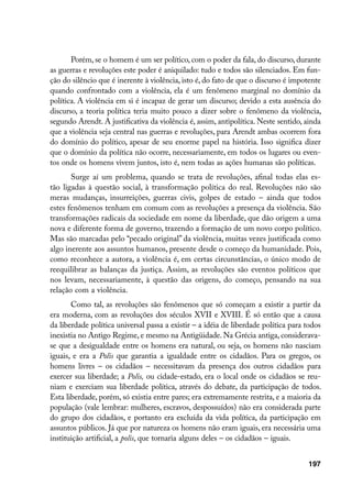 Porém, se o homem é um ser político, com o poder da fala, do discurso, durante
as guerras e revoluções este poder é aniquilado: tudo e todos são silenciados. Em fun-
ção do silêncio que é inerente à violência, isto é, do fato de que o discurso é impotente
quando confrontado com a violência, ela é um fenômeno marginal no domínio da
política. A violência em si é incapaz de gerar um discurso; devido a esta ausência do
discurso, a teoria política teria muito pouco a dizer sobre o fenômeno da violência,
segundo Arendt. A justificativa da violência é, assim, antipolítica. Neste sentido, ainda
que a violência seja central nas guerras e revoluções, para Arendt ambas ocorrem fora
do domínio do político, apesar de seu enorme papel na história. Isso significa dizer
que o domínio da política não ocorre, necessariamente, em todos os lugares ou even-
tos onde os homens vivem juntos, isto é, nem todas as ações humanas são políticas.
       Surge aí um problema, quando se trata de revoluções, afinal todas elas es-
tão ligadas à questão social, à transformação política do real. Revoluções não são
meras mudanças, insurreições, guerras civis, golpes de estado – ainda que todos
estes fenômenos tenham em comum com as revoluções a presença da violência. São
transformações radicais da sociedade em nome da liberdade, que dão origem a uma
nova e diferente forma de governo, trazendo a formação de um novo corpo político.
Mas são marcadas pelo “pecado original” da violência, muitas vezes justificada como
algo inerente aos assuntos humanos, presente desde o começo da humanidade. Pois,
como reconhece a autora, a violência é, em certas circunstâncias, o único modo de
reequilibrar as balanças da justiça. Assim, as revoluções são eventos políticos que
nos levam, necessariamente, à questão das origens, do começo, pensando na sua
relação com a violência.
       Como tal, as revoluções são fenômenos que só começam a existir a partir da
era moderna, com as revoluções dos séculos XVII e XVIII. É só então que a causa
da liberdade política universal passa a existir – a idéia de liberdade política para todos
inexistia no Antigo Regime, e mesmo na Antigüidade. Na Grécia antiga, considerava-
se que a desigualdade entre os homens era natural, ou seja, os homens não nasciam
iguais, e era a Polis que garantia a igualdade entre os cidadãos. Para os gregos, os
homens livres – os cidadãos – necessitavam da presença dos outros cidadãos para
exercer sua liberdade; a Polis, ou cidade-estado, era o local onde os cidadãos se reu-
niam e exerciam sua liberdade política, através do debate, da participação de todos.
Esta liberdade, porém, só existia entre pares; era extremamente restrita, e a maioria da
população (vale lembrar: mulheres, escravos, despossuídos) não era considerada parte
do grupo dos cidadãos, e portanto era excluída da vida política, da participação em
assuntos públicos. Já que por natureza os homens não eram iguais, era necessária uma
instituição artificial, a polis, que tornaria alguns deles – os cidadãos – iguais.


                                                                                     197
 