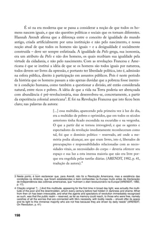É só na era moderna que se passa a considerar a noção de que todos os ho-
mens nascem iguais, e que são questões políticas e sociais que os tornam diferentes.
Hannah Arendt afirma que a diferença entre o conceito de igualdade do mundo
antigo, criada artificialmente por uma instituição e não pelo nascimento, e nossa
noção atual de que todos os homens são iguais – e a desigualdade é socialmente
construída – deve ser sempre enfatizada. A igualdade da Polis grega, sua isonomia,
era um atributo da Polis e não dos homens, os quais recebiam sua igualdade pela
virtude da cidadania, e não pelo nascimento. Com as revoluções Francesa e Ame-
ricana é que se institui a idéia de que se os homens são todos iguais por natureza,
todos devem ser livres da opressão, e portanto ter liberdade política, isto é, admissão
na esfera pública, direito à participação em assuntos públicos. Pois é neste período
da história que os homens passam a não apenas duvidar que a pobreza fosse ineren-
te à condição humana, como também a questionar a divisão, até então considerada
natural, entre ricos e pobres. A idéia de que a vida na Terra poderia ser abençoada
com abundância é pré-revolucionária, mas desenvolveu-se, concretamente, a partir
da experiência colonial americana. E foi na Revolução Francesa que isto ficou bem
claro; nas palavras da autora:
                                    [...] essa multidão, aparecendo pela primeira vez à luz do dia,
                                    era a multidão de pobres e oprimidos, que em todos os séculos
                                    anteriores tinha ficado escondida na escuridão e na vergonha.
                                    O que a partir daí se tornou irrevogável, e que os agentes e
                                    espectadores da revolução imediatamente reconheceram como
                                    tal, foi que o domínio político – reservado, até onde a me-
                                    mória podia alcançar, aos que eram livres, isto é, liberados de
                                    preocupações e responsabilidades relacionadas com as neces-
                                    sidades vitais, as necessidades do corpo – deveria oferecer seu
                                    espaço e sua luz a esta imensa maioria que não era livre por-
                                    que era engolida pelas tarefas diárias. (ARENDT, 1982, p. 41,
                                    tradução da autora).


	 Neste ponto, é bom esclarecer que, para Arendt, não foi a Revolução Americana, mas a existência das
   condições na América, que foram estabelecidas e bem conhecidas na Europa muito antes da Declaração
   de Independência das colônias americanas, que “nutriram o élan revolucionário na Europa”(ARENDIT, 1982,
   p. 17).
	 Citação original: “[…] And this multitude, appearing for the first time in broad day light, was actually the multi-
   tude of the poor and the downtrodden, whom every century before had hidden in darkness and shame. What
   from then on has been irrevocable, and what the agents and spectators of revolution immediately recognized
   as such, was that the public realm – reserved, as far as memory could reach, to those who were free, namely
   carefree of all the worries that are connected with life’s necessity, with bodily needs – should offer its space
   and its light to this immense majority who are not free because they are driven by daily needs” (ARENDIT,
   On Revolution, p. 41)



198
 