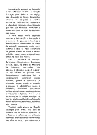 Lançada pelo Ministério da Educação
e pela UNESCO em 2004, a Coleção
Educação para Todos é um espaço
para divulgação de textos, documentos,
relatórios de pesquisas e eventos,
estudos de pesquisadores, acadêmicos
e educadores nacionais e internacionais,
que tem por finalidade aprofundar o
debate em torno da busca da educação
para todos.
    A partir desse debate espera-se
promover a interlocução, a informação e
a formação de gestores, educadores e
demais pessoas interessadas no campo
da educação continuada, assim como
reafirmar o ideal de incluir socialmente
um grande número de jovens e adultos,
excluídos dos processos de aprendizagem
formal, no Brasil e no mundo.
    Para a Secretaria de Educação
Continuada, Alfabetização e Diversidade
(Secad), órgão, no âmbito do Ministério
da      Educação,       responsável      pela
Coleção, a educação não pode separar-
se, nos debates, de questões como
desenvolvimento socialmente justo e
ecologicamente       sustentável;    direitos
humanos; gênero e diversidade de
orientação sexual; escola e proteção
a crianças e adolescentes; saúde e
prevenção;      diversidade     étnico-racial;
políticas afirmativas para afrodescendentes
e populações indígenas; educação para
as populações do campo; educação de
jovens e adultos; qualificação profissional e
mundo do trabalho; democracia, tolerância
e paz mundial.
    Vigésimo sexto volume da Coleção
Educação para Todos, esta obra se
propõe a ser um encontro agradável de
professores e professoras com a filosofia,
permitindo diversas leituras e contribuindo
para abrir um espaço que fundamente a
 