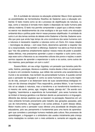 Em A outridade da natureza na educação ambiental, Mauro Grün apresenta
as possibilidades da hermenêutica filosófica de Gadamer para a educação am-
biental. O texto mostra como se dá o processo de objetificação da natureza, ou
seja, como a natureza é tornada mero objeto à disposição da razão humana pela
ciência moderna. O texto nos permite compreender o papel que a ciência moder-
na exerce nos desdobramentos da crise ecológica e de que modo uma educação
ambiental ética e política pode intervir nesse processo objetificador. A outridade do
outro é um dos temas centrais do debate entre Gadamer e Derrida. Gadamer acre-
dita que para que ainda haja tempo de uma convivência dos seres humanos com
a natureza é necessário respeitar a natureza como um Outro. Em nossa relação
– tecnologias da aliança – com esse Outro, deveríamos aprender a respeitar não
só a reciprocidade, mas também a diferença. Gadamer nos alerta ao final do texto
que “nós não podemos simplesmente explorar nossos meios de poder e possibili-
dades efetivas, mas precisamos aprender a parar e respeitar o outro como outro,
seja esse outro a Natureza ou as crescentes culturas dos povos e nações; e assim
sermos capazes de aprender a experienciar o outro e os outros, como outros de
nós mesmos, para participar um com o outro”.

       Susana Molon, em seu artigo Vygotsky: um pensador que transitou pela filo-
sofia, história, psicologia, literatura e estética, mostra desde o título um pensamen-
to plural e em constante mudança, que reflete não somente uma característica do
mundo e da sociedade, mas também da personalidade humana. A questão central
para o pensador da linguagem é: como os seres humanos, em sua curta trajetó-
ria de vida, avançam e se distanciam tanto de suas características biológicas ini-
ciais em tão diversas direções? Para respondê-la, pondera Molon, “o ser humano
não só se adapta à natureza, mas a transforma e ao transformá-la transforma a
si mesmo: ele sente, pensa, age, imagina, deseja, planeja etc.”. De acordo com
Vygotsky, “assimilamos a experiência da humanidade”, pois seres humanos não
se limitam à herança genética e se libertam devido ao pensamento e à linguagem,
diferente das demais espécies que se baseiam na percepção. Nascemos em um
meio ambiente formado previamente pelo trabalho das gerações passadas, pelo
uso de instrumentos, da linguagem e de outras práticas. A partir dessas idéias,
Molon mostra como o pensador russo oferece uma pluralidade de direções para
educadores, pois seu pensamento é fundamental para uma teoria da aprendiza-
gem que considera a psicologia humana mediada pela cultura. Nos processos de
aprendizagem, a linguagem e o simbolismo são usados inicialmente pela criança
como mediações no contato com o meio ambiente e, somente em seguida, apa-


20
 